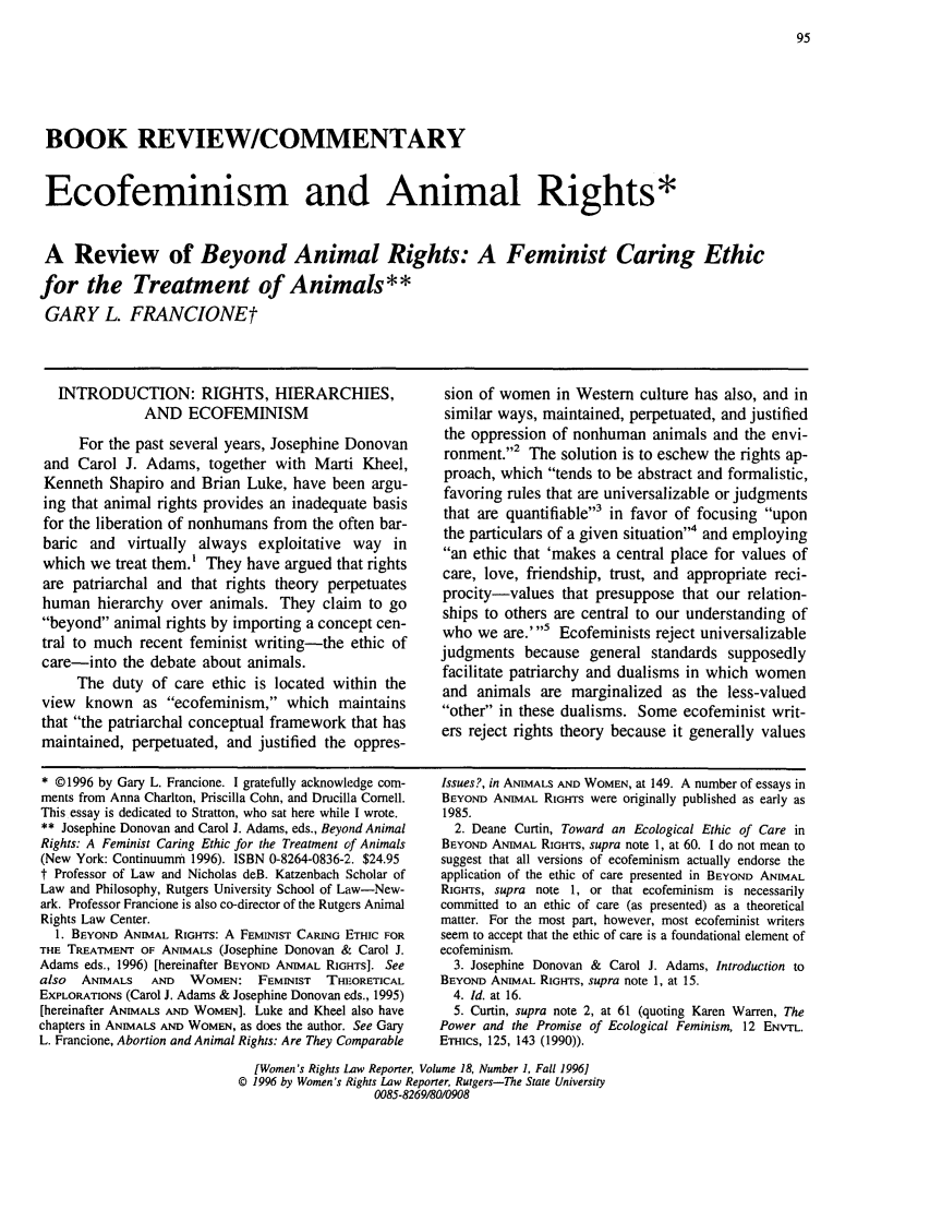 handle is hein.journals/worts18 and id is 103 raw text is: BOOK REVIEW/COMMENTARYEcofeminism and Animal Rights*A Review of Beyond Animal Rights: A Feminist Caring Ethicfor the Treatment of Animals**GARY L. FRANCIONEtINTRODUCTION: RIGHTS, HIERARCHIES,AND ECOFEMINISMFor the past several years, Josephine Donovanand Carol J. Adams, together with Marti Kheel,Kenneth Shapiro and Brian Luke, have been argu-ing that animal rights provides an inadequate basisfor the liberation of nonhumans from the often bar-baric and virtually always exploitative way inwhich we treat them.' They have argued that rightsare patriarchal and that rights theory perpetuateshuman hierarchy over animals. They claim to gobeyond animal rights by importing a concept cen-tral to much recent feminist writing-the ethic ofcare-into the debate about animals.The duty of care ethic is located within theview known as ecofeminism, which maintainsthat the patriarchal conceptual framework that hasmaintained, perpetuated, and justified the oppres-sion of women in Western culture has also, and insimilar ways, maintained, perpetuated, and justifiedthe oppression of nonhuman animals and the envi-ronment.,2 The solution is to eschew the rights ap-proach, which tends to be abstract and formalistic,favoring rules that are universalizable or judgmentsthat are quantifiable3 in favor of focusing uponthe particulars of a given situation4 and employingan ethic that 'makes a central place for values ofcare, love, friendship, trust, and appropriate reci-procity-values that presuppose that our relation-ships to others are central to our understanding ofwho we are.'5 Ecofeminists reject universalizablejudgments because general standards supposedlyfacilitate patriarchy and dualisms in which womenand animals are marginalized as the less-valuedother in these dualisms. Some ecofeminist writ-ers reject rights theory because it generally values* ©1996 by Gary L. Francione. I gratefully acknowledge com-ments from Anna Charlton, Priscilla Cohn, and Drucilla Cornell.This essay is dedicated to Stratton, who sat here while I wrote.** Josephine Donovan and Carol J. Adams, eds., Beyond AnimalRights: A Feminist Caring Ethic for the Treatment of Animals(New York: Continuumm 1996). ISBN 0-8264-0836-2. $24.95t Professor of Law and Nicholas deB. Katzenbach Scholar ofLaw and Philosophy, Rutgers University School of Law-New-ark. Professor Francione is also co-director of the Rutgers AnimalRights Law Center.1. BEYOND ANIMAL RIGHTS: A FEMINIST CARING ETHIC FORTHE TREATMENT OF ANIMALS (Josephine Donovan & Carol J.Adams eds., 1996) [hereinafter BEYOND ANIMAL RIGHTS]. Seealso  ANIMALS    AND  WOMEN: FEMINIST      THEORETICALEXPLORATIONS (Carol J. Adams & Josephine Donovan eds., 1995)[hereinafter ANIMALS AND WOMEN]. Luke and Kheel also havechapters in ANIMALS AND WOMEN, as does the author. See GaryL. Francione, Abortion and Animal Rights: Are They ComparableIssues?, in ANIMALS AND WOMEN, at 149. A number of essays inBEYOND ANIMAL RIGHTS were originally published as early as1985.2. Deane Curtin, Toward an Ecological Ethic of Care inBEYOND ANIMAL RIGHTS, supra note 1, at 60. I do not mean tosuggest that all versions of ecofeminism actually endorse theapplication of the ethic of care presented in BEYOND ANIMALRIGHTS, supra note 1, or that ecofeminism is necessarilycommitted to an ethic of care (as presented) as a theoreticalmatter. For the most part, however, most ecofeminist writersseem to accept that the ethic of care is a foundational element ofecofeminism.3. Josephine Donovan & Carol J. Adams, Introduction toBEYOND ANIMAL RIGHTS, supra note 1, at 15.4. Id. at 16.5. Curtin, supra note 2, at 61 (quoting Karen Warren, ThePower and the Promise of Ecological Feminism, 12 ENVTL.ETHics, 125, 143 (1990)).[Women's Rights Law Reporter, Volume 18, Number 1, Fall 1996]© 1996 by Women's Rights Law Reporter, Rutgers-The State University0085-8269/80/0908