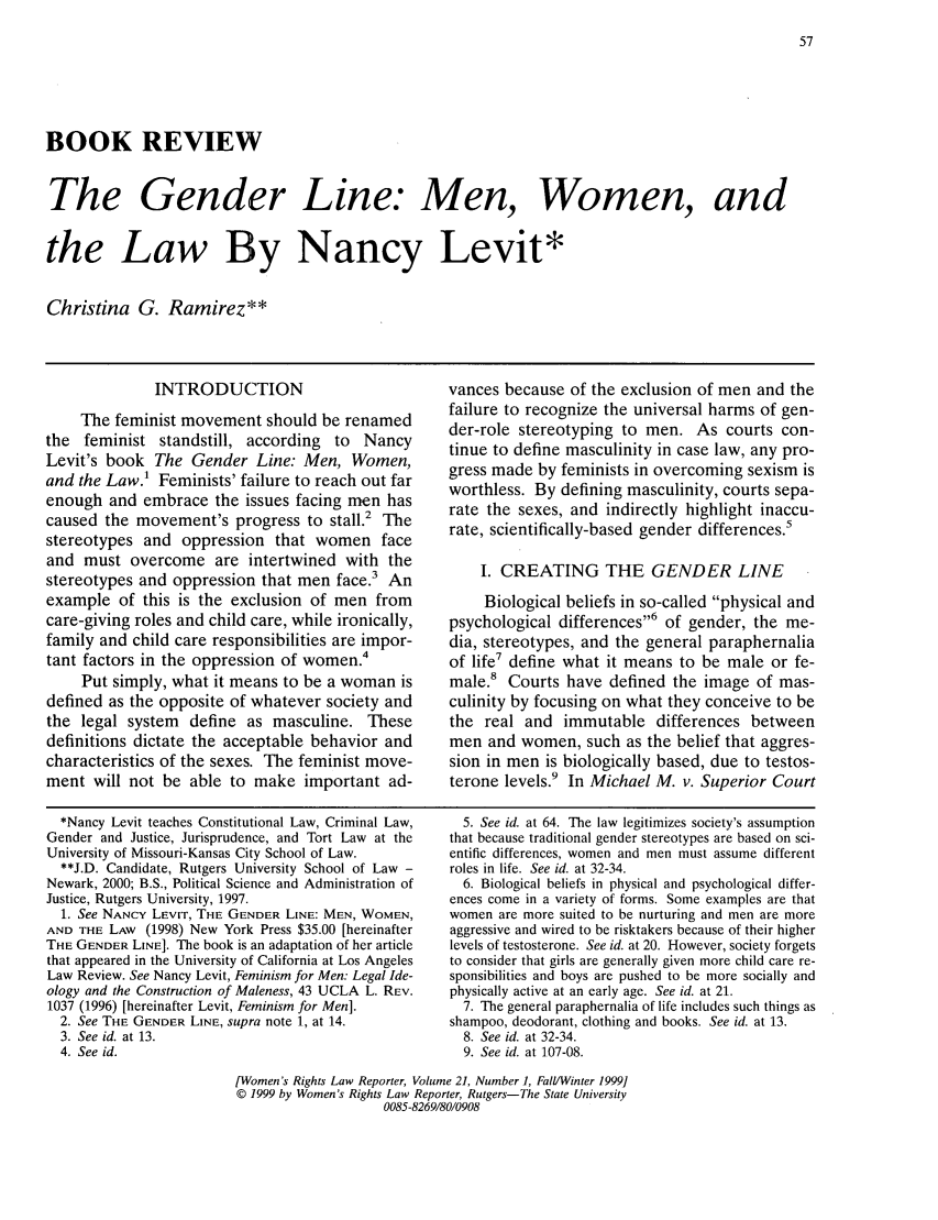 handle is hein.journals/worts21 and id is 65 raw text is: BOOK REVIEWThe Gender Line: Men, Women, andthe Law By Nancy Levit*Christina G. Ramirez**INTRODUCTIONThe feminist movement should be renamedthe feminist standstill, according to NancyLevit's book The Gender Line: Men, Women,and the Law.' Feminists' failure to reach out farenough and embrace the issues facing men hascaused the movement's progress to stall.' Thestereotypes and oppression that women faceand must overcome are intertwined with thestereotypes and oppression that men face.3 Anexample of this is the exclusion of men fromcare-giving roles and child care, while ironically,family and child care responsibilities are impor-tant factors in the oppression of women.4Put simply, what it means to be a woman isdefined as the opposite of whatever society andthe legal system define as masculine. Thesedefinitions dictate the acceptable behavior andcharacteristics of the sexes. The feminist move-ment will not be able to make important ad-*Nancy Levit teaches Constitutional Law, Criminal Law,Gender and Justice, Jurisprudence, and Tort Law at theUniversity of Missouri-Kansas City School of Law.**J.D. Candidate, Rutgers University School of Law -Newark, 2000; B.S., Political Science and Administration ofJustice, Rutgers University, 1997.1. See NANCY LEVIT, THE GENDER LINE: MEN, WOMEN,AND THE LAW (1998) New York Press $35.00 [hereinafterTHE GENDER LINE]. The book is an adaptation of her articlethat appeared in the University of California at Los AngelesLaw Review. See Nancy Levit, Feminism for Men: Legal Ide-ology and the Construction of Maleness, 43 UCLA L. REV.1037 (1996) [hereinafter Levit, Feminism for Men].2. See THE GENDER LINE, supra note 1, at 14.3. See id. at 13.4. See id.vances because of the exclusion of men and thefailure to recognize the universal harms of gen-der-role stereotyping to men. As courts con-tinue to define masculinity in case law, any pro-gress made by feminists in overcoming sexism isworthless. By defining masculinity, courts sepa-rate the sexes, and indirectly highlight inaccu-rate, scientifically-based gender differences.5I. CREATING THE GENDER LINEBiological beliefs in so-called physical andpsychological differences,6 of gender, the me-dia, stereotypes, and the general paraphernaliaof life7 define what it means to be male or fe-male.8 Courts have defined the image of mas-culinity by focusing on what they conceive to bethe real and immutable differences betweenmen and women, such as the belief that aggres-sion in men is biologically based, due to testos-terone levels.9 In Michael M. v. Superior Court5. See id. at 64. The law legitimizes society's assumptionthat because traditional gender stereotypes are based on sci-entific differences, women and men must assume differentroles in life. See id. at 32-34.6. Biological beliefs in physical and psychological differ-ences come in a variety of forms. Some examples are thatwomen are more suited to be nurturing and men are moreaggressive and wired to be risktakers because of their higherlevels of testosterone. See id. at 20. However, society forgetsto consider that girls are generally given more child care re-sponsibilities and boys are pushed to be more socially andphysically active at an early age. See id. at 21.7. The general paraphernalia of life includes such things asshampoo, deodorant, clothing and books. See id. at 13.8. See id. at 32-34.9. See id. at 107-08.[Women's Rights Law Reporter, Volume 21, Number 1, FaIl/Winter 1999]© 1999 by Women's Rights Law Reporter, Rutgers-The State University0085-8269/80/0908