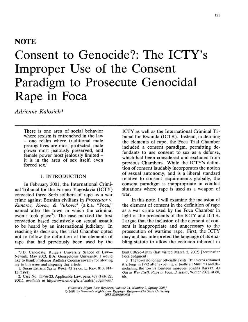 handle is hein.journals/worts24 and id is 131 raw text is: NOTE
Consent to Genocide?: The ICTY's
Improper Use of the Consent
Paradigm to Prosecute Genocidal
Rape in Foca
Adrienne Kalosieh*

There is one area of social behavior
where sexism is entrenched in the law
- one realm where traditional male
prerogatives are most protected, male
power most jealously preserved, and
female power most jealously limited -
it is in the area of sex itself, even
forced sex.'
I. INTRODUCTION
In February 2001, the International Crimi-
nal Tribunal for the Former Yugoslavia (ICTY)
convicted three Serb soldiers of rape as a war
crime against Bosnian civilians in Prosecutor v.
Kunarac, Kovac, &  Vukovic2 (a.k.a. Foca,
named after the town in which the criminal
events took place3). The case marked the first
conviction based exclusively on sexual assault
to be heard by an international judiciary. In
reaching its decision, the Trial Chamber opted
not to follow the definition of the elements of
rape that had previously been used by the

ICTY as well as the International Criminal Tri-
bunal for Rwanda (ICTR). Instead, in defining
the elements of rape, the Foca Trial Chamber
included a consent paradigm, permitting de-
fendants to use consent to sex as a defense,
which had been considered and excluded from
previous Chambers. While the ICTY's defini-
tion of consent laudably incorporates the notion
of sexual autonomy, and is a liberal standard
relative to consent requirements globally, the
consent paradigm is inappropriate in conflict
situations where rape is used as a weapon of
war.
In this note, I will examine the inclusion of
the element of consent in the definition of rape
as a war crime used by the Foca Chamber in
light of the precedents of the ICTY and ICTR.
I argue that the inclusion of the element of con-
sent is inappropriate and unnecessary to the
prosecution of wartime rape. First, the ICTY
may and has interpreted the language of its ena-
bling statute to allow the coercion inherent in

*J.D. Candidate, Rutgers University School of Law-
Newark, May 2003; B.A. Georgetown University. I would
like to thank Professor Radhika Coomaraswamy for alerting
me to this issue and inspiring this article.
1. Susan Estrich, Sex at Work, 43 STAN. L. REV. 813, 814-
15 (1991).
2. Case No. IT-96-23, Applicable Law, para. 437 (Feb. 22,
2001), available at http://www.un.org/icty/trialc2/judgement/

kuntj0l022e-4.htm (last visited March 2, 2002) [hereinafter
Foca Judgment].
3. The town no longer officially exists. The Serbs renamed
it Srbinje in 1992 after expelling virtually all Muslims and de-
molishing the town's fourteen mosques. Joanna Barkan, As
Old as War Itself: Rape in Foca, DISSENT, Winter 2002, at 60,
66.

[Women's Rights Law Reporter, Volume 24, Number 2, Spring 2003]
© 2003 by Women's Rights Law Reporter, Rutgers-The State University
0085-8269/80/0908


