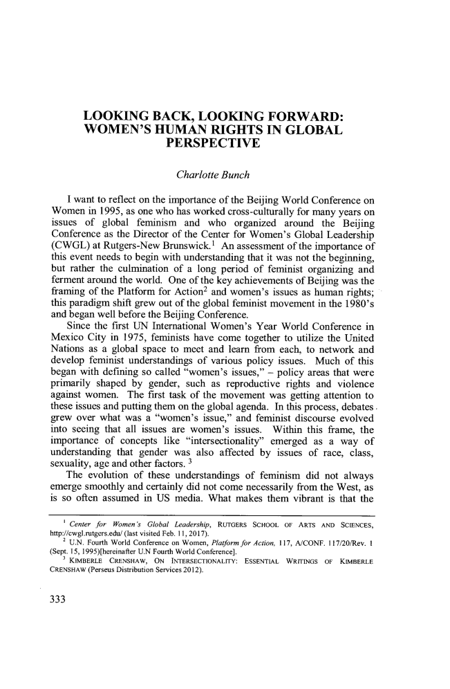 handle is hein.journals/worts38 and id is 347 raw text is: 








       LOOKING BACK, LOOKING FORWARD:
       WOMEN'S HUMAN RIGHTS IN GLOBAL
                         PERSPECTIVE


                           Charlotte Bunch

    I want to reflect on the importance of the Beijing World Conference on
Women   in 1995, as one who has worked cross-culturally for many years on
issues  of global  feminism  and  who   organized around  the  Beijing
Conference  as the Director of the Center for Women's Global Leadership
(CWGL)   at Rutgers-New Brunswick.)  An assessment of the importance of
this event needs to begin with understanding that it was not the beginning,
but rather the culmination of a long period of feminist organizing and
ferment around the world. One of the key achievements of Beijing was the
framing of the Platform for Action2 and women's issues as human rights;
this paradigm shift grew out of the global feminist movement in the 1980's
and began well before the Beijing Conference.
    Since the first UN International Women's Year World Conference  in
Mexico  City in 1975, feminists have come together to utilize the United
Nations as a global space to meet and learn from each, to network and
develop feminist understandings of various policy issues. Much of this
began with defining so called women's issues, - policy areas that were
primarily shaped  by gender, such  as reproductive rights and violence
against women.   The first task of the movement was getting attention to
these issues and putting them on the global agenda. In this process, debates
grew  over what was  a women's  issue, and feminist discourse evolved
into seeing that all issues are women's issues. Within this frame, the
importance  of concepts like intersectionality emerged as a way  of
understanding that gender  was also affected by  issues of race, class,
sexuality, age and other factors. 3
   The  evolution of these understandings of feminism  did not always
emerge  smoothly and certainly did not come necessarily from the West, as
is so often assumed in US  media. What  makes  them vibrant is that the

   ' Center for Women 's Global Leadership, RUTGERS SCHOOL OF ARTS AND SCIENCES,
http://cwgl.rutgers.edu/ (last visited Feb. 11, 2017).
   2 U.N. Fourth World Conference on Women, Platform for Action, 17, A/CONF. I17/20/Rev. I
(Sept. 15, 1995)[hereinafter U.N Fourth World Conference].
   3 KIMBERLE CRENSHAW, ON INTERSECTIONALITY: ESSENTIAL WRITINGS OF KIMBERLE
CRENSHAW (Perseus Distribution Services 2012).


333


