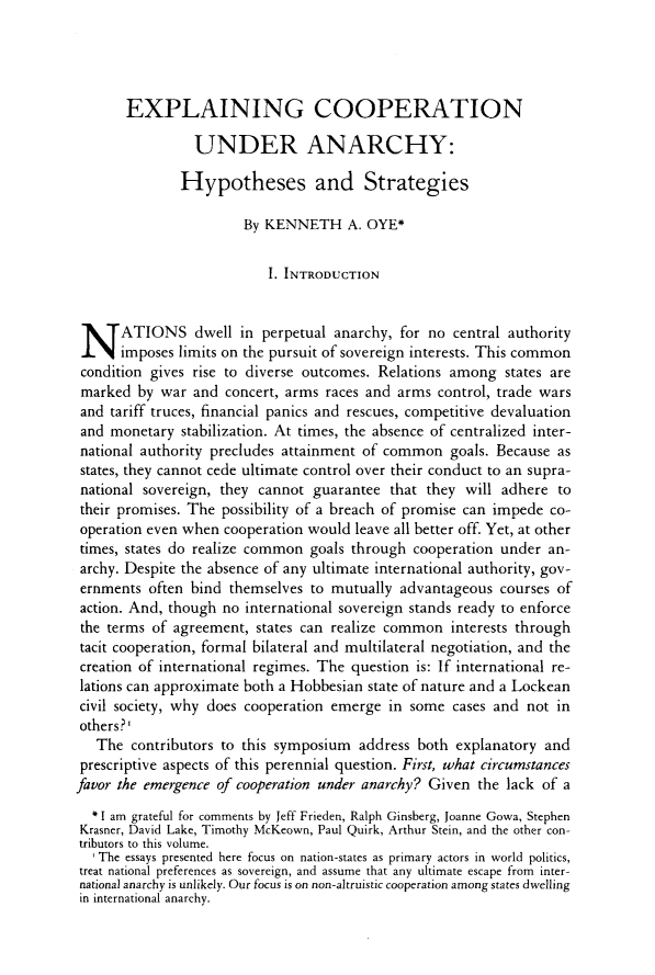 handle is hein.journals/wpot38 and id is 19 raw text is: 





       EXPLAINING COOPERATION

                UNDER ANARCHY:

              Hypotheses and Strategies

                       By KENNETH A. OYE*


                           I. INTRODUCTION




 N ATIONS dwell in perpetual anarchy, for no central authority
      imposes limits on the pursuit of sovereign interests. This common
 condition gives rise to diverse outcomes. Relations among states are
 marked  by war and  concert, arms races and arms control, trade wars
 and tariff truces, financial panics and rescues, competitive devaluation
 and monetary  stabilization. At times, the absence of centralized inter-
 national authority precludes attainment of common  goals. Because as
 states, they cannot cede ultimate control over their conduct to an supra-
 national sovereign, they cannot guarantee that  they will adhere  to
 their promises. The possibility of a breach of promise can impede co-
 operation even when cooperation would leave all better off. Yet, at other
 times, states do realize common goals through cooperation under an-
 archy. Despite the absence of any ultimate international authority, gov-
 ernments often bind themselves  to mutually advantageous  courses of
 action. And, though no international sovereign stands ready to enforce
 the terms of agreement, states can realize common  interests through
 tacit cooperation, formal bilateral and multilateral negotiation, and the
 creation of international regimes. The question is: If international re-
 lations can approximate both a Hobbesian state of nature and a Lockean
 civil society, why does cooperation emerge in some cases and not  in
 others?'
   The  contributors to this symposium address both  explanatory and
 prescriptive aspects of this perennial question. First, what circumstances
favor the emergence of cooperation under anarchy? Given the lack of a

  * I am grateful for comments by Jeff Frieden, Ralph Ginsberg, Joanne Gowa, Stephen
  Krasner, David Lake, Timothy McKeown, Paul Quirk, Arthur Stein, and the other con-
tributors to this volume.
  ' The essays presented here focus on nation-states as primary actors in world politics,
treat national preferences as sovereign, and assume that any ultimate escape from inter-
national anarchy is unlikely. Our focus is on non-altruistic cooperation among states dwelling
in international anarchy.


