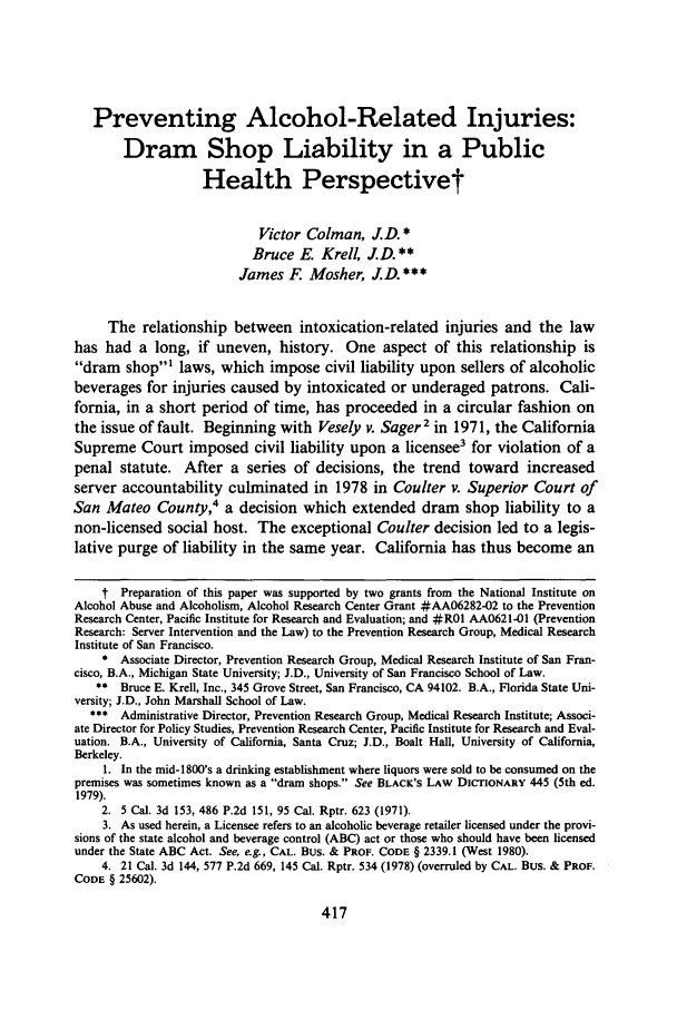 handle is hein.journals/wsulr12 and id is 423 raw text is: Preventing Alcohol-Related Injuries:
Dram Shop Liability in a Public
Health Perspectivet
Victor Colman, J.D. *
Bruce E. Krell, JD. **
James F     Mosher, J.D.***
The relationship between intoxication-related injuries and the law
has had a long, if uneven, history. One aspect of this relationship is
dram shop' laws, which impose civil liability upon sellers of alcoholic
beverages for injuries caused by intoxicated or underaged patrons. Cali-
fornia, in a short period of time, has proceeded in a circular fashion on
the issue of fault. Beginning with Vesely v. Sager2 in 1971, the California
Supreme Court imposed civil liability upon a licensee3 for violation of a
penal statute. After a series of decisions, the trend toward increased
server accountability culminated in 1978 in Coulter v. Superior Court of
San Mateo County,4 a decision which extended dram shop liability to a
non-licensed social host. The exceptional Coulter decision led to a legis-
lative purge of liability in the same year. California has thus become an
t Preparation of this paper was supported by two grants from the National Institute on
Alcohol Abuse and Alcoholism, Alcohol Research Center Grant #AA06282-02 to the Prevention
Research Center, Pacific Institute for Research and Evaluation; and #R01 AA0621-01 (Prevention
Research: Server Intervention and the Law) to the Prevention Research Group, Medical Research
Institute of San Francisco.
*  Associate Director, Prevention Research Group, Medical Research Institute of San Fran-
cisco, B.A., Michigan State University; J.D., University of San Francisco School of Law.
**  Bruce E. Krell, Inc., 345 Grove Street, San Francisco, CA 94102. B.A., Florida State Uni-
versity; J.D., John Marshall School of Law.
*** Administrative Director, Prevention Research Group, Medical Research Institute; Associ-
ate Director for Policy Studies, Prevention Research Center, Pacific Institute for Research and Eval-
uation. B.A., University of California, Santa Cruz; J.D., Boalt Hall, University of California,
Berkeley.
1. In the mid-1800's a drinking establishment where liquors were sold to be consumed on the
premises was sometimes known as a dram shops. See BLACK'S LAW DICTIONARY 445 (5th ed.
1979).
2. 5 Cal. 3d 153, 486 P.2d 151, 95 Cal. Rptr. 623 (1971).
3. As used herein, a Licensee refers to an alcoholic beverage retailer licensed under the provi-
sions of the state alcohol and beverage control (ABC) act or those who should have been licensed
under the State ABC Act. See, e.g., CAL. Bus. & PROF. CODE § 2339.1 (West 1980).
4. 21 Cal. 3d 144, 577 P.2d 669, 145 Cal. Rptr. 534 (1978) (overruled by CAL. Bus. & PROF.
CODE § 25602).



