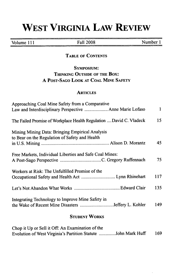 handle is hein.journals/wvb111 and id is 1 raw text is: WEST VIRGINIA LAW REVIEW
Volume 111                   Fall 2008                   Number 1
TABLE OF CONTENTS
SymposiuM:
TMNKING OUTSIDE OF THE Box:
A POST-SAGO LOOK AT COAL MINE SAFETY
ARTICLES
Approaching Coal Mine Safety from a Comparative
Law and Interdisciplinary Perspective .................... Anne Marie Lofaso  1
The Failed Promise of Workplace Health Regulation .... David C. Vladeck  15
Mining Mining Data: Bringing Empirical Analysis
to Bear on the Regulation of Safety and Health
in  U .S. M ining  .......................................................... Alison  D . M orantz  45
Free Markets, Individual Liberties and Safe Coal Mines:
A  Post-Sago Perspective  ................................... C. Gregory Ruffennach  75
Workers at Risk: The Unfulfilled Promise of the
Occupational Safety and Health Act ............................. Lynn Rhinehart  117
Let's Not Abandon What Works  ....................................... Edward Clair  135
Integrating Technology to Improve Mine Safety in
the Wake of Recent Mine Disasters ............................ Jeffery L. Kohler  149
STUDENT WORKS
Chop it Up or Sell it Off: An Examination of the
Evolution of West Virginia's Partition Statute .............. John Mark Huff  169



