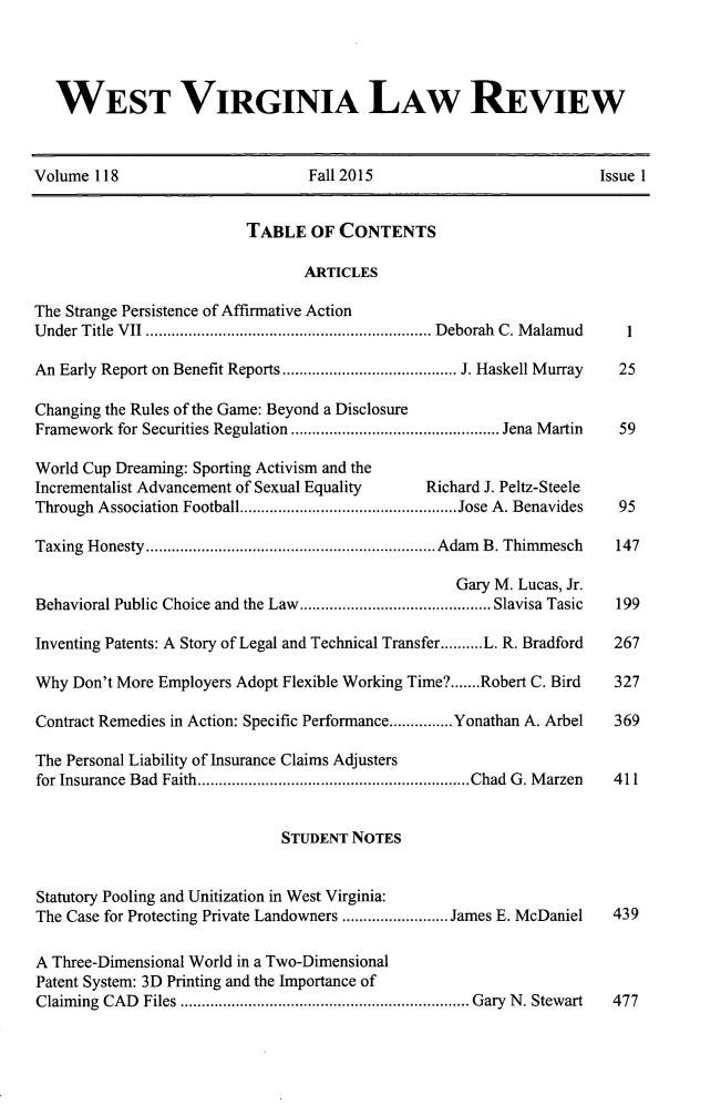 handle is hein.journals/wvb118 and id is 1 raw text is: 




   WEST VIRGINIA LAW REVIEW



Volume 118                       Fall 2015                          Issue 1


                          TABLE  OF  CONTENTS

                                ARTICLES

The Strange Persistence of Affirmative Action
Under Title VII   .............................. Deborah C. Malamud    1

An Early Report on Benefit Reports .................. J. Haskell Murray   25

Changing the Rules of the Game: Beyond a Disclosure
Framework for Securities Regulation ................. ..... Jena Martin 59

World Cup Dreaming: Sporting Activism and the
Incrementalist Advancement of Sexual Equality  Richard J. Peltz-Steele
Through Association Football .......................Jose A. Benavides     95

Taxing Honesty       .............................. Adam B. Thimmesch 147

                                                   Gary M. Lucas, Jr.
Behavioral Public Choice and the Law............ ..................... Slavisa Tasic  199

Inventing Patents: A Story of Legal and Technical Transfer..........L. R. Bradford  267

Why  Don't More Employers Adopt Flexible Working Time?.......Robert C. Bird  327

Contract Remedies in Action: Specific Performance...............Yonathan A. Arbel  369

The Personal Liability of Insurance Claims Adjusters
for Insurance Bad Faith............................Chad  G. Marzen        411


                              STUDENT NOTES


Statutory Pooling and Unitization in West Virginia:
The Case for Protecting Private Landowners  ...........James E. McDaniel  439

A Three-Dimensional World in a Two-Dimensional
Patent System: 3D Printing and the Importance of
Claiming CAD Files ......................... Gary N. Stewart          477


