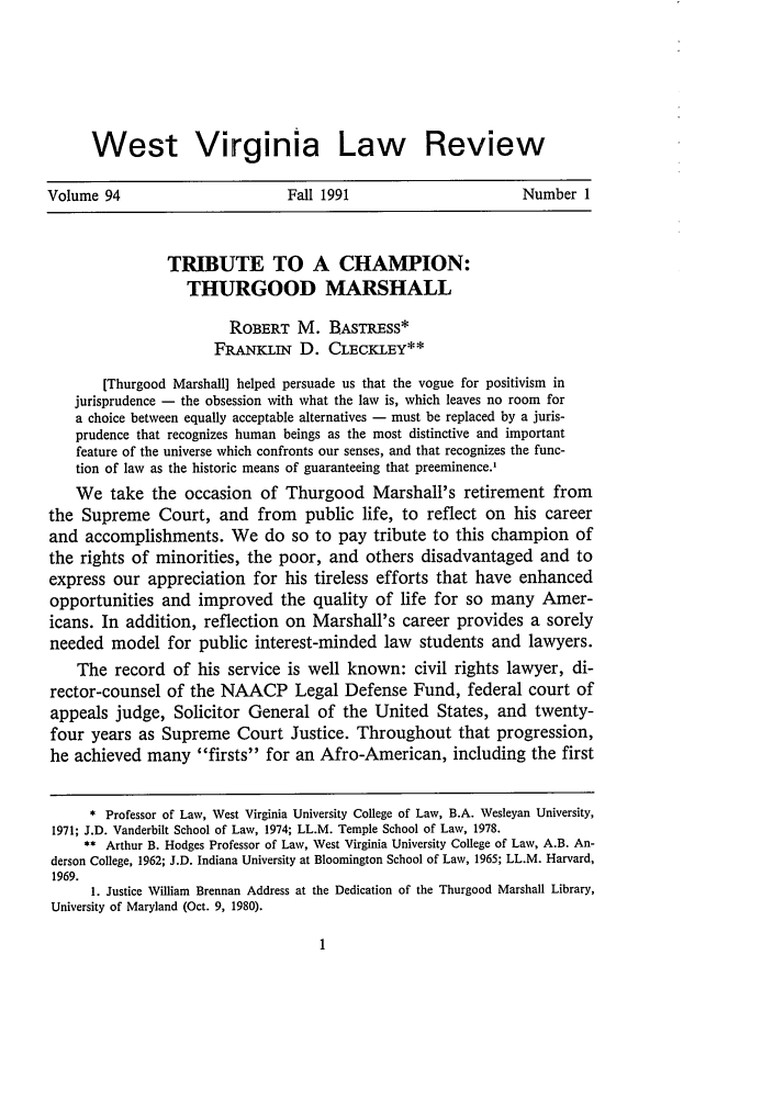 handle is hein.journals/wvb94 and id is 11 raw text is: West Virginia Law ReviewVolume 94                          Fall 1991                        Number 1TRIBUTE TO A CHAMPION:THURGOOD MARSHALLROBERT M. BASTRESS*FRANIN D. CLECKLEY**[Thurgood Marshall] helped persuade us that the vogue for positivism injurisprudence - the obsession with what the law is, which leaves no room fora choice between equally acceptable alternatives - must be replaced by a juris-prudence that recognizes human beings as the most distinctive and importantfeature of the universe which confronts our senses, and that recognizes the func-tion of law as the historic means of guaranteeing that preeminence.'We take the occasion of Thurgood Marshall's retirement fromthe Supreme Court, and from public life, to reflect on his careerand accomplishments. We do so to pay tribute to this champion ofthe rights of minorities, the poor, and others disadvantaged and toexpress our appreciation for his tireless efforts that have enhancedopportunities and improved the quality of life for so many Amer-icans. In addition, reflection on Marshall's career provides a sorelyneeded model for public interest-minded law students and lawyers.The record of his service is well known: civil rights lawyer, di-rector-counsel of the NAACP Legal Defense Fund, federal court ofappeals judge, Solicitor General of the United States, and twenty-four years as Supreme Court Justice. Throughout that progression,he achieved many firsts for an Afro-American, including the first* Professor of Law, West Virginia University College of Law, B.A. Wesleyan University,1971; J.D. Vanderbilt School of Law, 1974; LL.M. Temple School of Law, 1978.** Arthur B. Hodges Professor of Law, West Virginia University College of Law, A.B. An-derson College, 1962; J.D. Indiana University at Bloomington School of Law, 1965; LL.M. Harvard,1969.1. Justice William Brennan Address at the Dedication of the Thurgood Marshall Library,University of Maryland (Oct. 9, 1980).