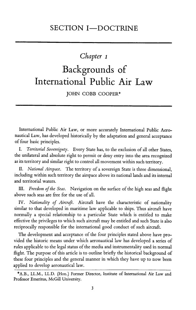 handle is hein.journals/yairspcl1965 and id is 33 raw text is: 



                  SECTION I-DOCTRINE




                                Chapter 1

                        Backgrounds of

          International Public Air Law

                         JOHN COBB COOPER*





   International Public Air Law, or more accurately International Public Aero-
 nautical Law, has developed historically by the adaptation and general acceptance
 of four basic principles.
   I. Territorial Sovereignty. Every State has, to the exclusion of all other States,
 the unilateral and absolute right to permit or deny entry into the area recognized
 as its territory and similar right to control all movement within such territory.
   II. National Airspace. The territory of a sovereign State is three dimensional,
 including within such territory the airspace above its national lands and its internal
 and territorial waters.
   III. Freedom of the Seas. Navigation on the surface of the high seas and flight
above such seas are free for the use of all.
   IV. Nationality of Aircraft. Aircraft have the characteristic of nationality
similar to that developed in maritime law applicable to ships. Thus aircraft have
normally a special relationship to a particular State which is entitled to make
effective the privileges to which such aircraft may be entitled and such State is also
reciprocally responsible for the international good conduct of such aircraft.
  The development and acceptance of the four principles stated above have pro-
vided the historic means under which aeronautical law has developed a series of
rules applicable to the legal status of the media and instrumentality used in normal
flight. The purpose of this article is to outline briefly the historical background of
these four principles and the general manner in which they have up to now been
applied to develop aeronautical law.
  *A.B., LL.M., LL.D. (Hon.) Former Director, Institute of International Air Law and
Professor Emeritus, McGill University.


