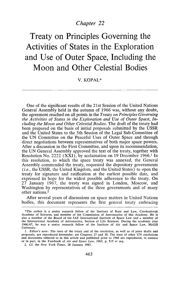 handle is hein.journals/yairspcl1966 and id is 485 raw text is: 



Chapter 22


    Treaty on Principles Governing the

  Activities of States in the Exploration

  and Use of Outer Space, Including the

      Moon and Other Celestial Bodies

                             V. KOPAL*




   One of the significant results of the 21st Session of the United Nations
General Assembly held in the autumn of 1966 was, without any doubt,
the agreement reached on all points in the Treaty on Principles Governing
the Activities of States in the Exploration and Use of Outer Space, In-
cluding the Moon and Other Celestial Bodies. The draft of the treaty had
been prepared on the basis of initial proposals submitted by the USSR
and the United States to the 5th Session of the Legal Sub-Committee of
the UN Committee on the Peaceful Uses of Outer Space and through
direct negotiations between representatives of both major space powers.
After a discussion in the First Committee, and upon its recommendation,
the UN General Assembly approved the text of the treaty, together with
Resolution No. 2222 (XXI), by acclamation on 19 December 1966.1 In
this resolution, to which the space treaty was annexed, the General
Assembly commended the treaty, requested the depository governments
(i.e., the USSR, the United Kingdom, and the United States) to open the
treaty for signature and ratification at the earliest possible date, and
expressed its hope for the widest possible adherence to the treaty. On
27 January 1967, the treaty was signed in London, Moscow, and
Washington by representatives of the three governments and of many
other nations.2
   After several years of discussions on space matters in United Nations
bodies, this document represents the first general treaty embracing
  *The author is a senior research fellow of the Institute of State and Law, Czechoslovak
Academy of Sciences, and member of the Commission of Astronautics of this Academy. He is
also a member of the Board of the IAF International Institute of Space Law and . member of
the International Academy of Astronautics, Section of Life Sciences. During the academic year
1966/67, he was a senior research fellow of the Institute of Air and Space Law, McGill
University.
  1. Editor's note: The texts of the treaty and of the resolution, as well as of prior drafts and
proposals, are reproduced hereunder; see Chapters 27 and 30. The texts of other UN resolutions
and documents referred to in this article and published prior to 1966 are reproduced, in extenso
or in part, in the Yearbook of Air and Space Law, 1965, p. 515 et seq.
  2. Cf. the New York Times, 28 January 1967.



