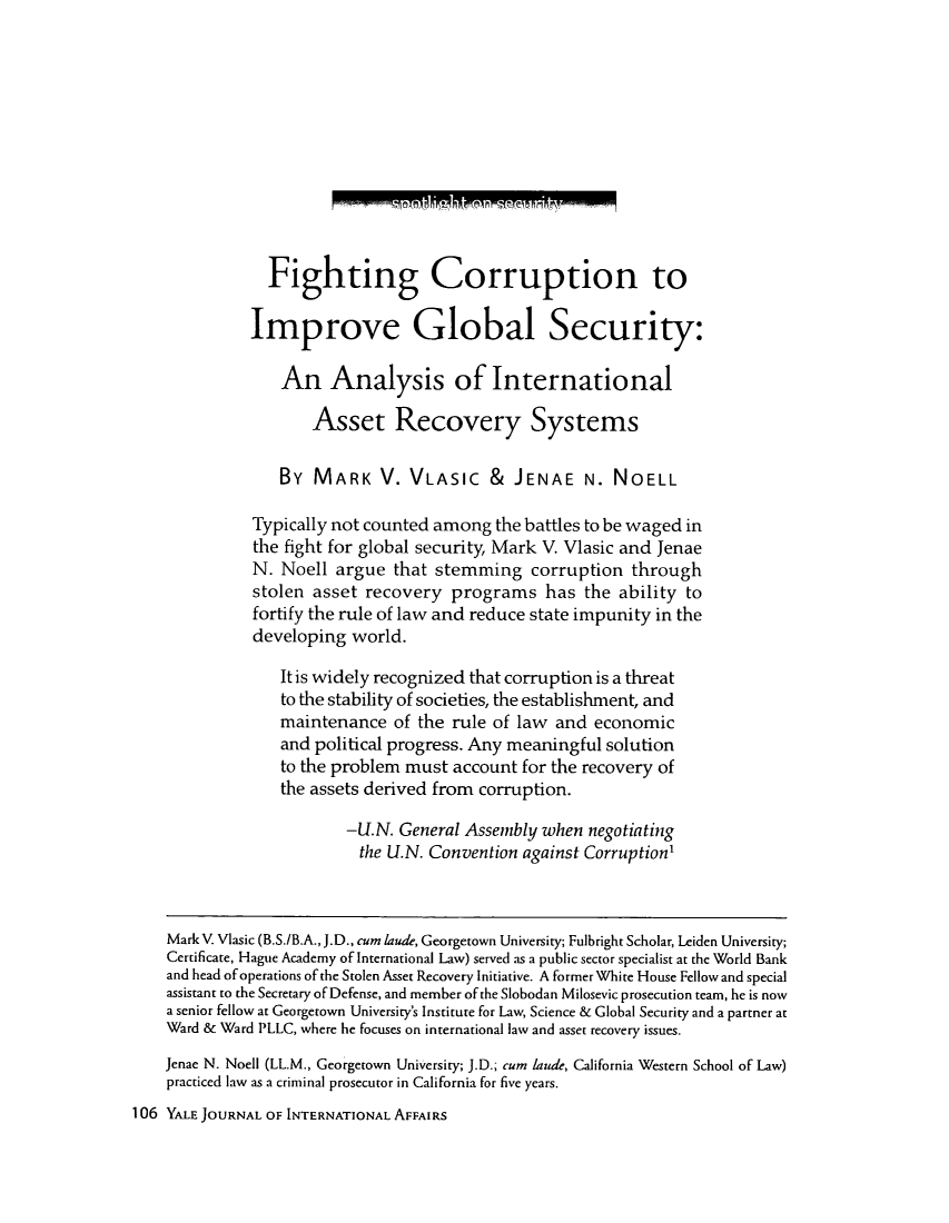 handle is hein.journals/yaljoina5 and id is 272 raw text is: Fighting Corruption to
Improve Global Security:
An Analysis of International
Asset Recovery Systems
By MARK V. VLASIC & JENAE N. NOELL
Typically not counted among the battles to be waged in
the fight for global security, Mark V. Vlasic and Jenae
N. Noell argue that stemming corruption through
stolen asset recovery programs has the ability to
fortify the rule of law and reduce state impunity in the
developing world.
It is widely recognized that corruption is a threat
to the stability of societies, the establishment, and
maintenance of the rule of law and economic
and political progress. Any meaningful solution
to the problem must account for the recovery of
the assets derived from corruption.
-U.N. General Assembly when negotiating
the U.N. Convention against Corruption'
Mark V. Vlasic (B.S./B.A., J.D., cum laude, Georgetown University; Fulbright Scholar, Leiden University;
Certificate, Hague Academy of International Law) served as a public sector specialist at the World Bank
and head of operations of the Stolen Asset Recovery Initiative. A former White House Fellow and special
assistant to the Secretary of Defense, and member of the Slobodan Milosevic prosecution team, he is now
a senior fellow at Georgetown University's Institute for Law, Science & Global Security and a partner at
Ward & Ward PLLC, where he focuses on international law and asset recovery issues.
Jenae N. Noell (LL.M., Georgetown University; J.D.; cum laude, California Western School of Law)
practiced law as a criminal prosecutor in California for five years.
106 YALE JOURNAL OF INTERNATIONAL AFFAIRS

1-17 o771 P T FRMT77 Me F P R,


