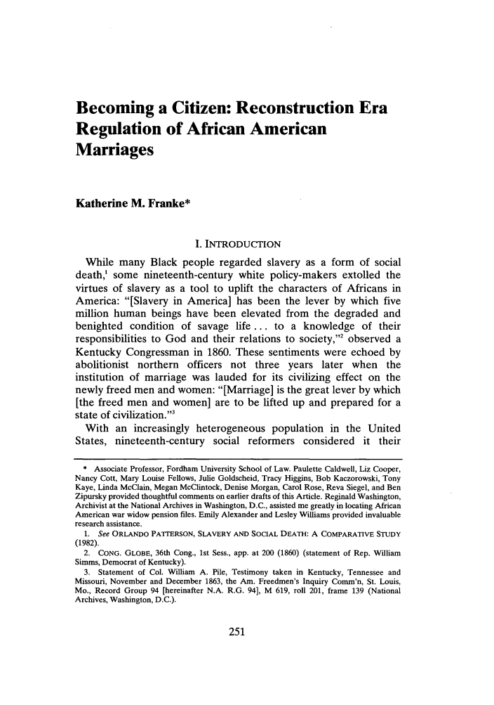 handle is hein.journals/yallh11 and id is 257 raw text is: Becoming a Citizen: Reconstruction EraRegulation of African AmericanMarriagesKatherine M. Franke*I. INTRODUCTIONWhile many Black people regarded slavery as a form of socialdeath,' some nineteenth-century white policy-makers extolled thevirtues of slavery as a tool to uplift the characters of Africans inAmerica: [Slavery in America] has been the lever by which fivemillion human beings have been elevated from the degraded andbenighted condition of savage life ... to a knowledge of theirresponsibilities to God and their relations to society,2 observed aKentucky Congressman in 1860. These sentiments were echoed byabolitionist northern officers not three years later when theinstitution of marriage was lauded for its civilizing effect on thenewly freed men and women: [Marriage] is the great lever by which[the freed men and women] are to be lifted up and prepared for astate of civilization. 3With an increasingly heterogeneous population in the UnitedStates, nineteenth-century social reformers considered it their* Associate Professor, Fordham University School of Law. Paulette Caldwell, Liz Cooper,Nancy Cott, Mary Louise Fellows, Julie Goldscheid, Tracy Higgins, Bob Kaczorowski, TonyKaye, Linda McClain, Megan McClintock, Denise Morgan, Carol Rose, Reva Siegel, and BenZipursky provided thoughtful comments on earlier drafts of this Article. Reginald Washington,Archivist at the National Archives in Washington, D.C., assisted me greatly in locating AfricanAmerican war widow pension files. Emily Alexander and Lesley Williams provided invaluableresearch assistance.1. See ORLANDO PATTERSON, SLAVERY AND SOCIAL DEATH: A COMPARATIVE STUDY(1982).2. CONG. GLOBE, 36th Cong., 1st Sess., app. at 200 (1860) (statement of Rep. WilliamSimms, Democrat of Kentucky).3. Statement of Col. William A. Pile, Testimony taken in Kentucky, Tennessee andMissouri, November and December 1863, the Am. Freedmen's Inquiry Comm'n, St. Louis,Mo., Record Group 94 [hereinafter N.A. R.G. 94], M 619, roll 201, frame 139 (NationalArchives, Washington, D.C.).