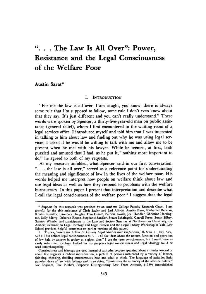 handle is hein.journals/yallh2 and id is 353 raw text is: .. The Law Is All Over: Power,Resistance and the Legal Consciousnessof the Welfare PoorAustin Sarat*I.   INTRODUCTIONFor me the law is all over. I am caught, you know; there is alwayssome rule that I'm supposed to follow, some rule I don't even know aboutthat they say. It's just different and you can't really understand. Thesewords were spoken by Spencer, a thirty-five-year-old man on public assis-tance (general relief), whom I first encountered in the waiting room of alegal services office. I introduced myself and told him that I was interestedin talking to him about law and finding out why he was using legal ser-vices; I asked if he would be willing to talk with me and allow me to bepresent when he met with his lawyer. While he seemed, at first, bothpuzzled and amused that I had, as he put it, nothing more important todo, he agreed to both of my requests.As my research unfolded, what Spencer said in our first conversation,.. the law is all over, served as a reference point for understandingthe meaning and significance of law in the lives of the welfare poor. Hiswords helped me interpret how people on welfare think about law anduse legal ideas as well as how they respond to problems with the welfarebureaucracy. In this paper I present that interpretation and describe whatI call the legal consciousness of the welfare poor.' I suggest that the legal* Support for this research was provided by an Amherst College Faculty Research Grant. I amgrateful for the able assistance of Chris Sayler and Jarl Alhvist. Amrita Basu, Nathaniel Berman,Kristin Bumiller, Lawrence Douglas, Tom Dumm, Patricia Ewick, Joel Handler, Christine Harring-ton, Sally Merry, Deborah Rhode, Stephanie Sandler, Stuart Scheingold, Carroll Seron, Susan Silbey,Stanton Wheeler and participants in the Law and Society Seminar at Northwestern University, theAmherst Seminar on Legal Ideology and Legal Process and the Legal Theory Workshop at Yale LawSchool provided helpful comments on earlier versions of this paper.1. Trubek, Where the Action Is: Critical Legal Studies and Empiricism, 36 Stan. L. Rev. 575,592 (1984) defines legal consciousness as . . . all the ideas about the nature, function and operationof law held by anyone in society at a given time. I use the term consciousness, but I could have aseasily substituted ideology. Indeed for my purposes legal consciousness and legal ideology could beused interchangeably.Consciousness and ideology are used instead of attitudes because speaking about attitudes toward orabout law suggests a radical individuation, a picture of persons influenced by a variety of factors,thinking, choosing, deciding autonomously how and what to think. The language of attitudes linkspopular views of law with feelings and, in so doing, diminishes the authority of the attitude holder.See Brigham, The Public's Property: Distinguishing Law From Attitude, (1989) (unpublished