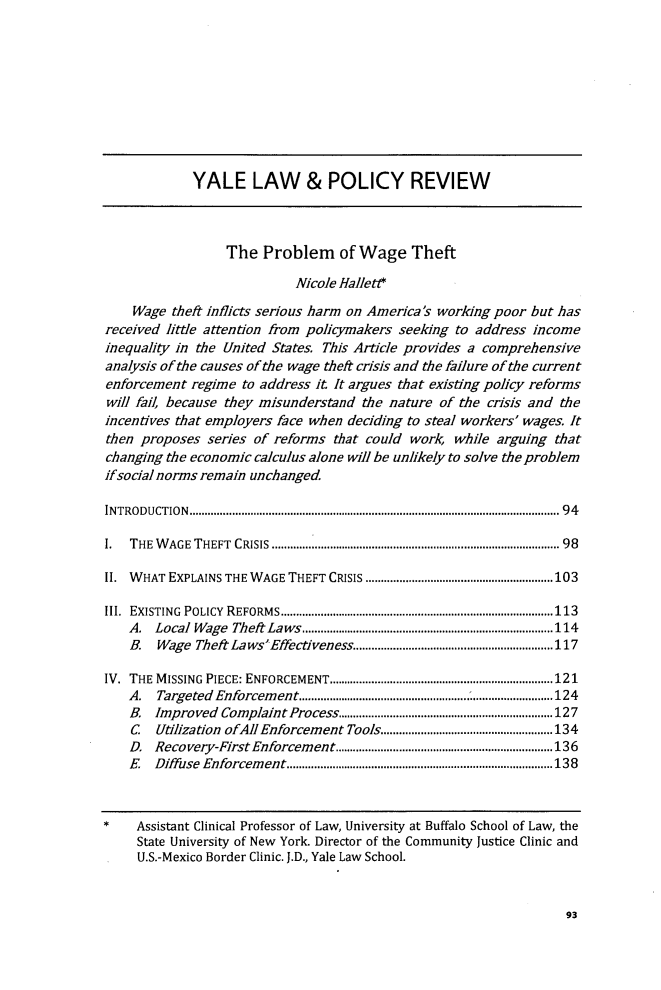 handle is hein.journals/yalpr37 and id is 105 raw text is: 










             YALE LAW & POLICY REVIEW



                  The  Problem of Wage Theft

                            Nicole Hallett

    Wage  theft inflicts serious harm on America's working poor but has
received little attention from policymakers seeking to address income
inequality in the United States. This Article provides a comprehensive
analysis of the causes of the wage theft crisis and the failure of the current
enforcement  regime to address it It argues that existing policy reforms
will fail, because they misunderstand the nature of the crisis and the
incentives that employers face when deciding to steal workers' wages. It
then proposes  series of reforms that could work,  while arguing that
changing the economic calculus alone will be unlikely to solve the problem
ifsocial norms remain unchanged.

IN TRO D U CT IO N  ......................................................................................................................... 9 4

I.  THE W AGE THEFT CRISIS  ........................................................................................  98

II. W HAT EXPLAINS THE W AGE THEFT   CRISIS .............................................................103

III. EXISTING POLICY  R EFORM S ......................................................................................... 113
    A. Local W age Theft Laws.................................................................................. 114
    B.  Wage Theft La wsEffectiveness................................................................117

IV. THE M ISSING PIECE: ENFORCEMENT......................................................................... 121
    A.  Targeted Enforcem ent...................................................................................124
    B. Improved  Complaint Process...................................................................... 127
    C   Utilization ofAll Enforcement Tools........................................................134
    D. Recovery-First Enforcem      ent.......................................................................136
    E  Diffuse Enforcem ent.......................................................................................138



*    Assistant Clinical Professor of Law, University at Buffalo School of Law, the
     State University of New York. Director of the Community Justice Clinic and
     U.S.-Mexico Border Clinic. J.D., Yale Law School.


93



