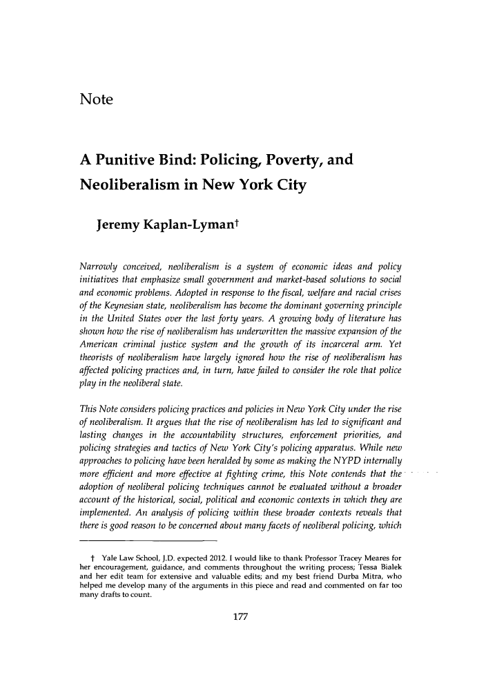 handle is hein.journals/yhurdvl15 and id is 179 raw text is: NoteA Punitive Bind: Policing, Poverty, andNeoliberalism in New York CityJeremy Kaplan-LymantNarrowly conceived, neoliberalism is a system of economic ideas and policyinitiatives that emphasize small government and market-based solutions to socialand economic problems. Adopted in response to the fiscal, welfare and racial crisesof the Keynesian state, neoliberalism has become the dominant governing principlein the United States over the last forty years. A growing body of literature hasshown how the rise of neoliberalism has underwritten the massive expansion of theAmerican criminal justice system and the growth of its incarceral arm. Yettheorists of neoliberalism have largely ignored how the rise of neoliberalism hasaffected policing practices and, in turn, have failed to consider the role that policeplay in the neoliberal state.This Note considers policing practices and policies in New York City under the riseof neoliberalism. It argues that the rise of neoliberalism has led to significant andlasting changes in the accountability structures, enforcement priorities, andpolicing strategies and tactics of New York City's policing apparatus. While newapproaches to policing have been heralded by some as making the NYPD internallymore efficient and more effective at fighting crime, this Note contends that theadoption of neoliberal policing techniques cannot be evaluated without a broaderaccount of the historical, social, political and economic contexts in which they areimplemented. An analysis of policing within these broader contexts reveals thatthere is good reason to be concerned about many facets of neoliberal policing, whicht Yale Law School, J.D. expected 2012. I would like to thank Professor Tracey Meares forher encouragement, guidance, and comments throughout the writing process; Tessa Bialekand her edit team for extensive and valuable edits; and my best friend Durba Mitra, whohelped me develop many of the arguments in this piece and read and commented on far toomany drafts to count.177