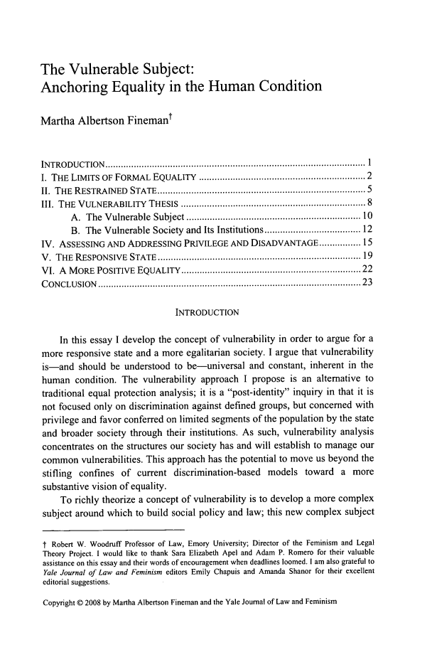 handle is hein.journals/yjfem20 and id is 3 raw text is: The Vulnerable Subject:
Anchoring Equality in the Human Condition
Martha Albertson Finemant
IN TRO D U C TIO N   ....................................................................................................  1
I. THE LIMITS OF FORMAL EQUALITY ............................................................ 2
II. THE  RESTRAINED    STATE ...........................................................................  5
1II. THE  VULNERABILITY    THESIS  ..................................................................  8
A .  The  Vulnerable  Subject ................................................................ 10
B. The Vulnerable Society and Its Institutions .................................. 12
IV. ASSESSING AND ADDRESSING PRIVILEGE AND DISADVANTAGE ................ 15
V . THE  RESPONSIVE   STATE  ..........................................................................  19
VI. A MORE POSITIVE EQUALITY ................................................................. 22
C ONCLUSION   ................................................................................................   23
INTRODUCTION
In this essay I develop the concept of vulnerability in order to argue for a
more responsive state and a more egalitarian society. I argue that vulnerability
is-and should be understood to be-universal and constant, inherent in the
human condition. The vulnerability approach I propose is an alternative to
traditional equal protection analysis; it is a post-identity inquiry in that it is
not focused only on discrimination against defined groups, but concerned with
privilege and favor conferred on limited segments of the population by the state
and broader society through their institutions. As such, vulnerability analysis
concentrates on the structures our society has and will establish to manage our
common vulnerabilities. This approach has the potential to move us beyond the
stifling confines of current discrimination-based models toward a more
substantive vision of equality.
To richly theorize a concept of vulnerability is to develop a more complex
subject around which to build social policy and law; this new complex subject
t Robert W. Woodruff Professor of Law, Emory University; Director of the Feminism and Legal
Theory Project. I would like to thank Sara Elizabeth Apel and Adam P. Romero for their valuable
assistance on this essay and their words of encouragement when deadlines loomed. I am also grateful to
Yale Journal of Law and Feminism editors Emily Chapuis and Amanda Shanor for their excellent
editorial suggestions.
Copyright 0 2008 by Martha Albertson Fineman and the Yale Journal of Law and Feminism


