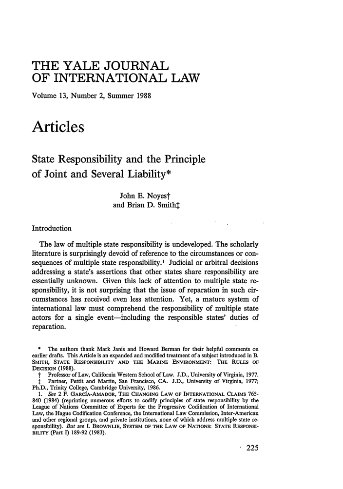 handle is hein.journals/yjil13 and id is 231 raw text is: THE YALE JOURNAL
OF INTERNATIONAL LAW
Volume 13, Number 2, Summer 1988
Articles
State Responsibility and the Principle
of Joint and Several Liability*
John E. Noyes
and Brian D. Smitht
Introduction
The law of multiple state responsibility is undeveloped. The scholarly
literature is surprisingly devoid of reference to the circumstances or con-
sequences of multiple state responsibility.' Judicial or arbitral decisions
addressing a state's assertions that other states share responsibility are
essentially unknown. Given this lack of attention to multiple state re-
sponsibility, it is not surprising that the issue of reparation in such cir-
cumstances has received even less attention. Yet, a mature system of
international law must comprehend the responsibility of multiple state
actors for a single event-including the responsible states' duties of
reparation.
* The authors thank Mark Janis and Howard Berman for their helpful comments on
earlier drafts. This Article is an expanded and modified treatment of a subject introduced in B.
SMITH, STATE RESPONSIBILITY AND THE MARINE ENVIRONMENT: THE RULES OF
DECISION (1988).
t  Professor of Law, California Western School of Law. J.D., University of Virginia, 1977.
t: Partner, Pettit and Martin, San Francisco, CA. J.D., University of Virginia, 1977;
Ph.D., Trinity College, Cambridge University, 1986.
I. See 2 F. GARCfA-AMADOR, THE CHANGING LAW OF INTERNATIONAL CLAIMS 765-
840 (1984) (reprinting numerous efforts to codify principles of state responsibility by the
League of Nations Committee of Experts for the Progressive Codification of International
Law, the Hague Codification Conference, the International Law Commission, Inter-American
and other regional groups, and private institutions, none of which address multiple state re-
sponsibility). But see I. BROWNLIE, SYSTEM OF THE LAW OF NATIONS: STATE RESPONSI-
BILITY (Part I) 189-92 (1983).

225


