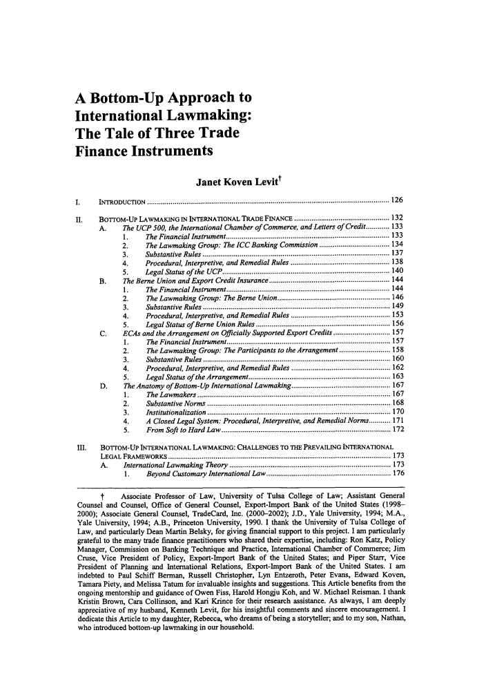 handle is hein.journals/yjil30 and id is 131 raw text is: A Bottom-Up Approach toInternational Lawmaking:The Tale of Three TradeFinance InstrumentsJanet Koven LevittI.     INTRODUCT10N    ............................................................................................................................ 126II.    BoTroM-UP LAWMAKING IN INTERNATIONAL TRADE FINANCE ................................................. 132A.      The UCP 500, the International Chamber of Commerce, and Letters of Credit ............ 1331.     The Financial Instrument .................................................... 1332.      The Lawmaking Group: The ICC Banking Commission .................................... 1343.     Substantive  R ules  ................................................................................................ 1374.     Procedural, Interpretive, and Remedial Rules ................................................... 1385.     Legal Status  of  the  U CP  ...................................................................................... 140B.      The Berne Union and Export Credit Insurance .............................................................. 1441.     The  Financial Instrum ent .................................................................................... 1442.      The Lawmaking Group: The Berne Union ..................................................... 1463.     Substantive  R ules  ................................................................................................ 1494.     Procedural, Interpretive, and Remedial Rules ................................................... 1535.     Legal Status of Berne  Union  Rules ..................................................................... 156C.     ECAs and the Arrangement on Officially Supported Export Credits ............................. 1571.     The  Financial Instrum ent .................................................................................... 1572.      The Lawmaking Group: The Participants to the Arrangement .......................... 1583.     Substantive  R ules  ................................................................................................ 1604.     Procedural, Interpretive, and Remedial Rules .................................................. 1625.     Legal Status of  the Arrangement ......................................................................... 163D.      The Anatomy of Bottom-Up International Lawmaking ................................................... 1671.     The  Law m akers  ................................................................................................... 1672.     Substantive  N orm s  .............................................................................................. 1683.     Institutionalization  .............................................................................................. 1704.     A Closed Legal System: Procedural, Interpretive, and Remedial Norms ........... 1715.     From  Soft   to  H ard  Law  ...................................................................................... 172III.    BoroM-UP INTERNATIONAL LAWMAKING: CHALLENGES TO THE PREVAILING INTERNATIONALLEGAL  FRAM  EW ORKS  .................................................................................................................. 173A.     International Lawmaking    Theory  ................................................................................... 1731.     Beyond Customary International Law ................................................................ 176t      Associate Professor of Law, University of Tulsa College of Law; Assistant GeneralCounsel and Counsel, Office of General Counsel, Export-Import Bank of the United States (1998-2000); Associate General Counsel, TradeCard, Inc. (2000-2002); J.D., Yale University, 1994; M.A.,Yale University, 1994; A.B., Princeton University, 1990. I thank the University of Tulsa College ofLaw, and particularly Dean Martin Belsky, for giving financial support to this project. I am particularlygrateful to the many trade finance practitioners who shared their expertise, including: Ron Katz, PolicyManager, Commission on Banking Technique and Practice, International Chamber of Commerce; JimCruse, Vice President of Policy, Export-Import Bank of the United States; and Piper Starr, VicePresident of Planning and International Relations, Export-Import Bank of the United States. I amindebted to Paul Schiff Berman, Russell Christopher, Lyn Entzeroth, Peter Evans, Edward Koven,Tamara Piety, and Melissa Tatum for invaluable insights and suggestions. This Article benefits from theongoing mentorship and guidance of Owen Fiss, Harold Hongju Koh, and W. Michael Reisman. I thankKristin Brown, Cara Collinson, and Kari Krince for their research assistance. As always, I am deeplyappreciative of my husband, Kenneth Levit, for his insightful comments and sincere encouragement. Idedicate this Article to my daughter, Rebecca, who dreams of being a storyteller; and to my son, Nathan,who introduced bottom-up lawmaking in our household.