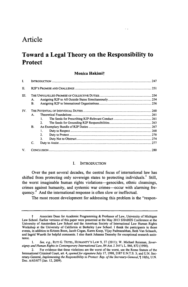 handle is hein.journals/yjil39 and id is 277 raw text is: ArticleToward a Legal Theory on the Responsibility toProtectMonica HakimitI.     IN TRO DUCTION  ............................................................................................................................ 247II.    R2P'S  PROM ISE  AND  CHALLENGE  ............................................................................................... 251III.   THE UNFULFILLED PROMISE OF COLLECTIVE DUTIES................................................................ 254A.     Assigning R2P  to  All Outside States Simultaneously......................................................254B.     Assigning  R2P  to  International Organizations.................................................................256IV.    THE  POTENTIAL  OF INDIVIDUAL  DUTIES..................................................................................... 260A .    T heoretical Foundations................................................................................................... 2611.    The Seeds for Prescribing R2P-Relevant Conduct ............................................... 2612.     The  Seeds for Grounding  R2P  Responsibilities.................................................... 263B.     An  Exem plary  Bundle  of R2P  D uties  .............................................................................. 2671.    D uty  to  R espect ..................................................................................................... 2682.     D uty  to  Protect  ...................................................................................................... 2703.     D uty  N ot to  O bstruct............................................................................................. 274C .    D uty  to  A ssist...................................................................................................................277V .    C O N CLU SIO N ................................................................................................................................2801. INTRODUCTIONOver the past several decades, the central focus of international law hasshifted from protecting only sovereign states to protecting individuals.' Still,the worst imaginable human rights violations-genocides, ethnic cleansings,crimes against humanity, and systemic war crimes-occur with alarming fre-quency.2 And the international response is often slow              or ineffectual.The most recent development for addressing this problem is the respon-t     Associate Dean for Academic Programming & Professor of Law, University of MichiganLaw School. Earlier versions of this paper were presented at the May 2013 SHARES Conference at theUniversity of Amsterdam Law School and the American Society of International Law Human RightsWorkshop at the University of California at Berkeley Law School. I thank the participants in thoseevents, in addition to Kristen Boon, Jacob Cogan, Karen Knop, Vijay Padmanabhan, Beth Van Schaack,and Ingrid Wuerth for helpful comments. I also thank Johanna Dennehy for exceptional research assis-tance.1.    See, e.g., RUTI G. TEITEL, HUMANITY'S LAW 9, 37 (2011); W. Michael Reisman, Sover-eignty and Human Rights in Contemporary International Law, 84 AM. J. INT'L L. 866, 872 (1990).2.    For evidence that these violations are the worst of the worst, see the Rome Statute of theInternational Criminal Court, art. 4, opened for signature July 17, 1998, 2187 U.N.T.S. 3; and U.N. Sec-retary-General, Implementing the Responsibility to Protect: Rep. of the Secretary-General,   10(b), U.N.Doc. A/63/677 (Jan. 12, 2009).