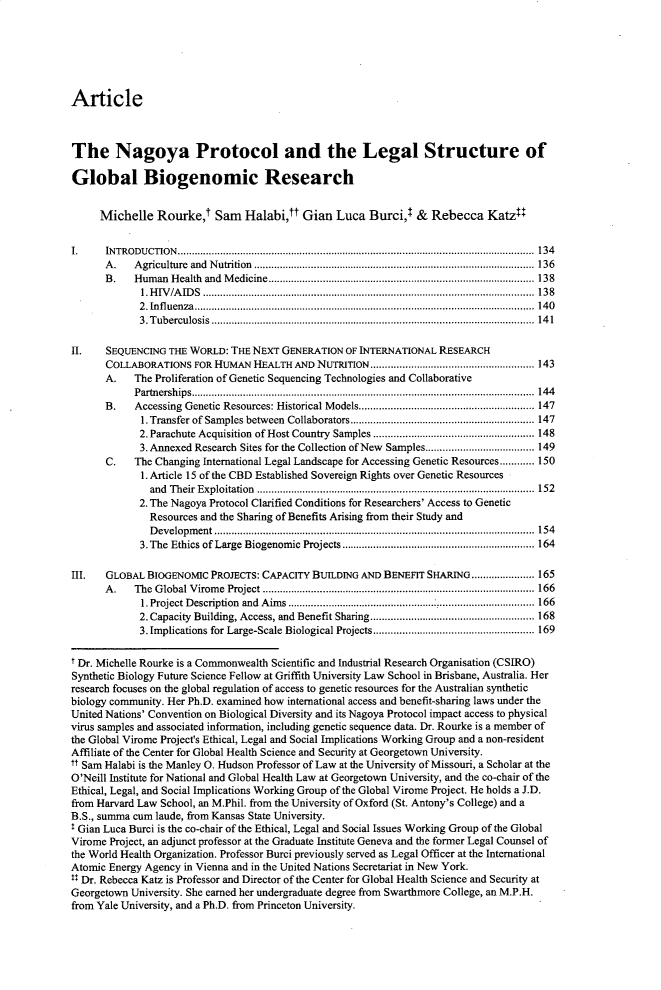 handle is hein.journals/yjil45 and id is 149 raw text is: ArticleThe Nagoya Protocol and the Legal Structure ofGlobal Biogenomic Research     Michelle   Rourke,    Sam   Halabi,tt Gian   Luca  Burci,l  &  Rebecca   Katzt:I.     IN TROD U CTIO N .............................................................................................................................  134      A .   A griculture  and  N utrition  ..................................................................................................  136      B .   H um an H ealth  and  M edicine............................................................................................. 138             1.H IV /A ID S  ....................................................................................................................  13 8             2 . In flu enza .......................................................................................................................  14 0             3 . T ub erculosis .................................................................................................................  14 1II.    SEQUENCING THE WORLD:  THE NEXT  GENERATION  OF INTERNATIONAL RESEARCH      COLLABORATIONS   FOR HUMAN  HEALTH  AND NUTRITION......................................................... 143      A.    The Proliferation of Genetic Sequencing Technologies and Collaborative            P artnersh ip s........................................................................................................................  144      B.    Accessing Genetic Resources: Historical M odels............................................................. 147             1. Transfer of Samples between  Collaborators................................................................ 147             2. Parachute Acquisition  of Host Country  Samples........................................................ 148             3. Annexed Research Sites for the Collection of New Samples...................................... 149       C.   The Changing International Legal Landscape for Accessing Genetic Resources............ 150             1. Article 15 of the CBD Established Sovereign Rights over Genetic Resources               and T heir Exploitation  ................................................................................................. 152             2. The Nagoya Protocol Clarified Conditions for Researchers' Access to Genetic               Resources and the Sharing of Benefits Arising from their Study and               D evelopm ent ................................................................................................................  154             3. The Ethics of Large  Biogenomic Projects................................................................... 164III.   GLOBAL BIOGENOMIC  PROJECTS: CAPACITY BUILDING AND  BENEFIT SHARING...................... 165      A .   The G lobal V irom e  Project ............................................................................................... 166             1.Project D escription  and  A im s..................................................................................... 166             2. Capacity Building, Access, and Benefit Sharing......................................................... 168             3. Implications for Large-Scale Biological Projects........................................................ 169t Dr. Michelle Rourke is a Commonwealth Scientific and Industrial Research Organisation (CSIRO)Synthetic Biology Future Science Fellow at Griffith University Law School in Brisbane, Australia. Herresearch focuses on the global regulation of access to genetic resources for the Australian syntheticbiology community. Her Ph.D. examined how international access and benefit-sharing laws under theUnited Nations' Convention on Biological Diversity and its Nagoya Protocol impact access to physicalvirus samples and associated information, including genetic sequence data. Dr. Rourke is a member ofthe Global Virome Project's Ethical, Legal and Social Implications Working Group and a non-residentAffiliate of the Center for Global Health Science and Security at Georgetown University.tt Sam Halabi is the Manley 0. Hudson Professor of Law at the University of Missouri, a Scholar at theO'Neill Institute for National and Global Health Law at Georgetown University, and the co-chair of theEthical, Legal, and Social Implications Working Group of the Global Virome Project. He holds a J.D.from Harvard Law School, an M.Phil. from the University of Oxford (St. Antony's College) and aB.S., summa cum laude, from Kansas State University.T Gian Luca Burci is the co-chair of the Ethical, Legal and Social Issues Working Group of the GlobalVirome Project, an adjunct professor at the Graduate Institute Geneva and the former Legal Counsel ofthe World Health Organization. Professor Burci previously served as Legal Officer at the InternationalAtomic Energy Agency in Vienna and in the United Nations Secretariat in New York.II Dr. Rebecca Katz is Professor and Director of the Center for Global Health Science and Security atGeorgetown University. She earned her undergraduate degree from Swarthmore College, an M.P.H.from Yale University, and a Ph.D. from Princeton University.