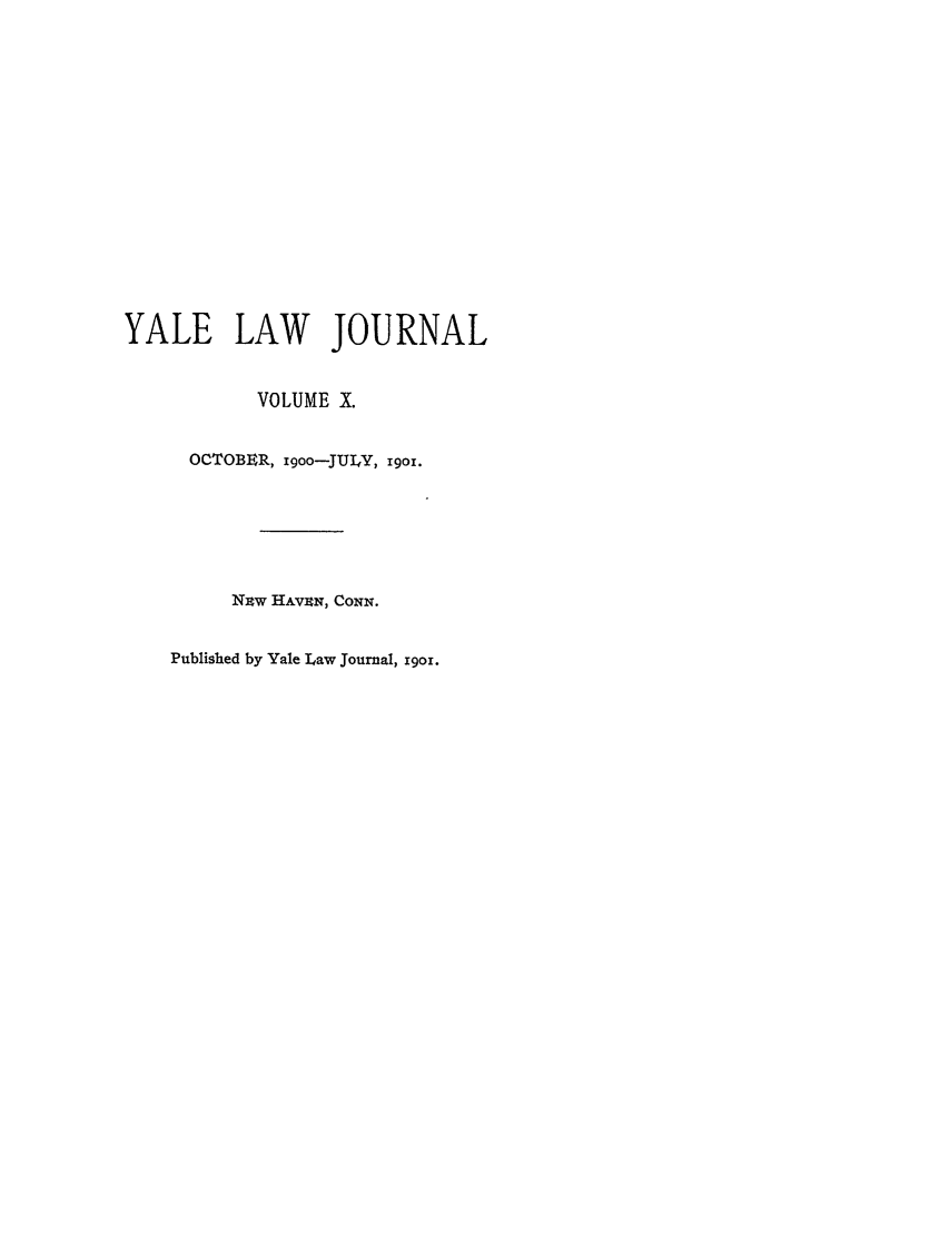 handle is hein.journals/ylr10 and id is 1 raw text is: YALE LAW JOURNAL
VOLUME X.
OCTOBER, igoo-JULY, 19O1.
NiW HAVEN, CONN.
Published by Yale Law Journal, i9oi.



