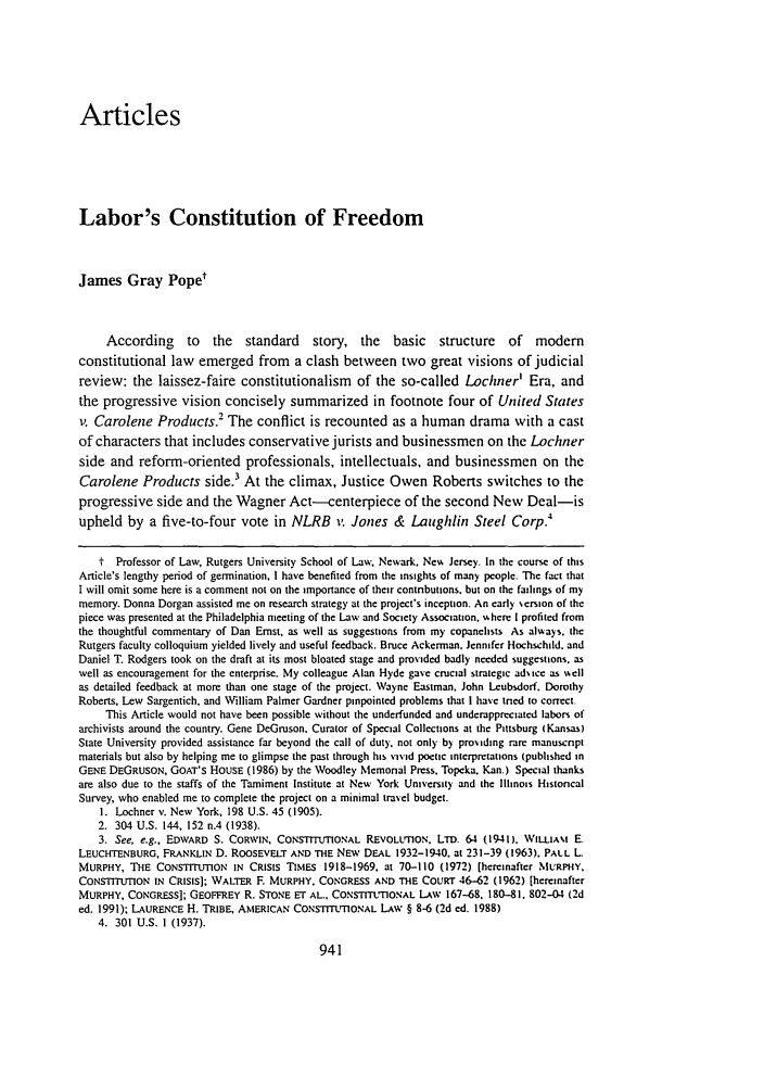 handle is hein.journals/ylr106 and id is 959 raw text is: Articles
Labor's Constitution of Freedom
James Gray Pope'
According to the standard story, the basic structure of modem
constitutional law emerged from a clash between two great visions of judicial
review: the laissez-faire constitutionalism of the so-called Lochner' Era, and
the progressive vision concisely summarized in footnote four of United States
v. Carolene Products.2 The conflict is recounted as a human drama with a cast
of characters that includes conservative jurists and businessmen on the Lochner
side and reform-oriented professionals, intellectuals, and businessmen on the
Carolene Products side. At the climax, Justice Owen Roberts switches to the
progressive side and the Wagner Act--centerpiece of the second New Deal-is
upheld by a five-to-four vote in NLRB i  Jones & Laughlin Steel Corp.'
t  Professor of Law, Rutgers University School of Law, Newark. New Jersey. In the course of this
Article's lengthy period of germination, I have benefited from the insights of many people. The fact that
I will omit some here is a comment not on the importance of their contibutions, but on the failings of my
memory. Donna Dorgan assisted me on research strategy at the project's inception. An early sersion of the
piece was presented at the Philadelphia meeting of the Law and Society Association. wNhere I profited from
the thoughtful commentary of Dan Ernst, as well as suggestions from my copanelists As always, the
Rutgers faculty colloquium yielded lively and useful feedback. Bruce Ackerman. Jennifer Hochchild. and
Daniel T. Rodgers took on the draft at its most bloated stage and provided badly needed suggestions, as
well as encouragement for the enterprise. My colleague Alan Hyde gave crucial strategic ad'.tc as ,,ell
as detailed feedback at more than one stage of the project. Wayne Eastman. John Lcubsdorf. Dorothy
Roberts, Lew Sargentich, and William Palmer Gardner pinpointed problems that I have tred to correct.
This Article would not have been possible without the underfunded and underapprectatcd labors of
archivists around the country. Gene DeGruson. Curator of Special Collecttons at the Pittsburg (Kansas)
State University provided assistance far beyond the call of duty. not only by proiding rare manuscnpt
materials but also by helping me to glimpse the past through his vivid poetic interpretations (published in
GENE DEGRUSON, GOAT'S HOUSE (1986) by the Woodley Memonal Press. Topeka. Kan.) Special thanks
are also due to the staffs of the Tamiment Institute at New York University and the Illinois Historical
Survey, who enabled me to complete the project on a minimal travel budget.
1. Lochner v. New York, 198 U.S. 45 (1905).
2. 304 U.S. 144, 152 n.4 (1938).
3. See, e.g., EDWARD S. CORWIN, CONSTITUTIONAL REVOLUTION. LTD. 64 (1941). WILLIAM E
LEUCHTENBURG, FRANKLIN D. ROOSEVELT AND THE NEW DEAL 1932-1940. at 231-39 (1963). PALL L
MURPHY, THE CONSTITUTION IN CRISIS TIMES 1918-1969. at 70-110 (1972) (hereinafter MURPHY.
CONsTITUImON IN CRISIS]; WALTER F. MURPHY. CONGRESS AND THE COURT 46-62 (1962) [hereinafter
MURPHY, CONGRESS]; GEOFFREY R. STONE ET AL.. CONSTITUTIONAL LAW 167-68. 180-81. 802-04 (2d
ed. 1991); LAURENCE H. TRIBE, AMERICAN CONSTITUTIONAL LAW § 8-6 (2d ed. 1988)
4. 301 U.S. 1 (1937).



