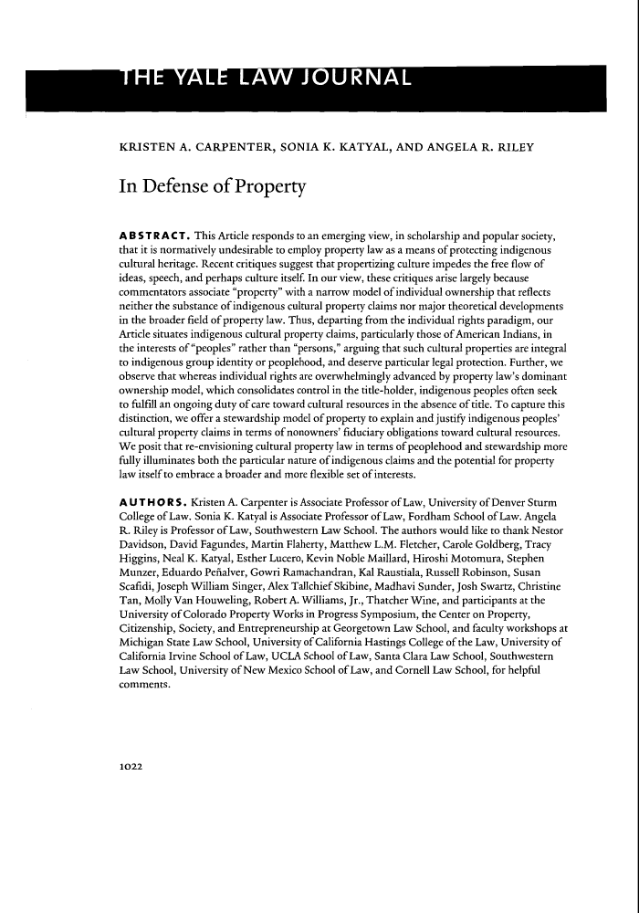 handle is hein.journals/ylr118 and id is 1042 raw text is: KRISTEN A. CARPENTER, SONIA K. KATYAL, AND ANGELA R. RILEYIn Defense of PropertyA B S T R A C T. This Article responds to an emerging view, in scholarship and popular society,that it is normatively undesirable to employ property law as a means of protecting indigenouscultural heritage. Recent critiques suggest that propertizing culture impedes the free flow ofideas, speech, and perhaps culture itself. In our view, these critiques arise largely becausecommentators associate property with a narrow model of individual ownership that reflectsneither the substance of indigenous cultural property claims nor major theoretical developmentsin the broader field of property law. Thus, departing from the individual rights paradigm, ourArticle situates indigenous cultural property claims, particularly those of American Indians, inthe interests of peoples rather than persons, arguing that such cultural properties are integralto indigenous group identity or peoplehood, and deserve particular legal protection. Further, weobserve that whereas individual rights are overwhelmingly advanced by property law's dominantownership model, which consolidates control in the title-holder, indigenous peoples often seekto fulfill an ongoing duty of care toward cultural resources in the absence of title. To capture thisdistinction, we offer a stewardship model of property to explain and justify indigenous peoples'cultural property claims in terms of nonowners' fiduciary obligations toward cultural resources.We posit that re-envisioning cultural property law in terms of peoplehood and stewardship morefully illuminates both the particular nature of indigenous claims and the potential for propertylaw itself to embrace a broader and more flexible set of interests.A U T H O R S. Kristen A. Carpenter is Associate Professor of Law, University of Denver SturmCollege of Law. Sonia K. Katyal is Associate Professor of Law, Fordham School of Law. AngelaR. Riley is Professor of Law, Southwestern Law School. The authors would like to thank NestorDavidson, David Fagundes, Martin Flaherty, Matthew L.M. Fletcher, Carole Goldberg, TracyHiggins, Neal K. Katyal, Esther Lucero, Kevin Noble Maillard, Hiroshi Motomura, StephenMunzer, Eduardo Penalver, Gowri Ramachandran, Kal Raustiala, Russell Robinson, SusanScafidi, Joseph William Singer, Alex Tallchief Skibine, Madhavi Sunder, Josh Swartz, ChristineTan, Molly Van Houweling, Robert A. Williams, Jr., Thatcher Wine, and participants at theUniversity of Colorado Property Works in Progress Symposium, the Center on Property,Citizenship, Society, and Entrepreneurship at Georgetown Law School, and faculty workshops atMichigan State Law School, University of California Hastings College of the Law, University ofCalifornia Irvine School of Law, UCLA School of Law, Santa Clara Law School, SouthwesternLaw School, University of New Mexico School of Law, and Cornell Law School, for helpfulcomments.1022
