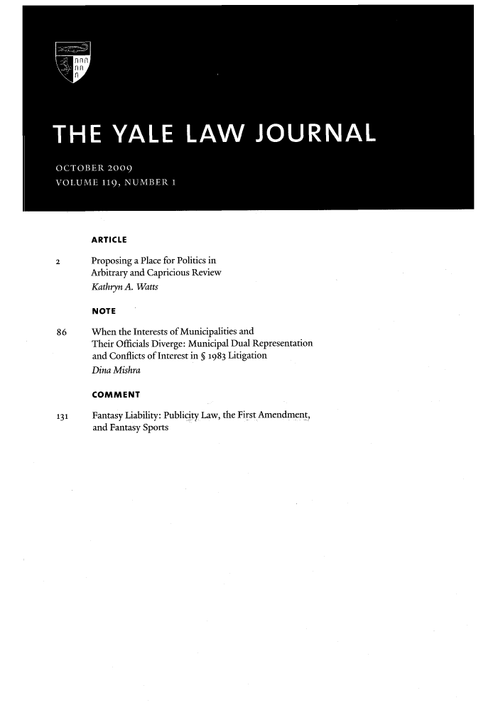 handle is hein.journals/ylr119 and id is 1 raw text is: ARTICLE

2       Proposing a Place for Politics in
Arbitrary and Capricious Review
Kathryn A. Watts
N OTE
86      When the Interests of Municipalities and
Their Officials Diverge: Municipal Dual Representation
and Conflicts of Interest in § 1983 Litigation
Dina Mishra
COMMENT
131     Fantasy Liability: Publicity Law, the First Amendment,
and Fantasy Sports


