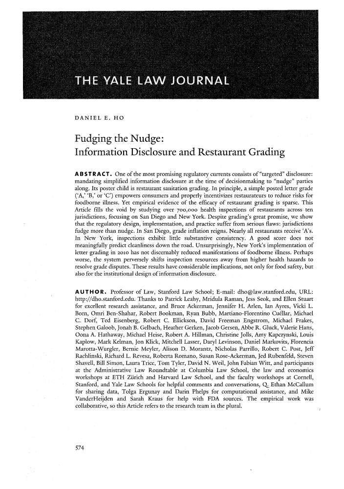 handle is hein.journals/ylr122 and id is 605 raw text is: DANIEL E. HOFudging the Nudge:Information Disclosure and Restaurant GradingA B S T R A C T. One of the most promising regulatory currents consists of targeted disclosure:mandating simplified information disclosure at the time of decisionmaking to nudge partiesalong. Its poster child is restaurant sanitation grading. In principle, a simple posted letter grade('A,' 'B,' or 'C') empowers consumers and properly incentivizes restaurateurs to reduce risks forfoodborne illness. Yet empirical evidence of the efficacy of restaurant grading is sparse. ThisArticle fills the void by studying over 700,00o health inspections of restaurants across tenjurisdictions, focusing on San Diego and New York. Despite grading's great promise, we showthat the regulatory design, implementation, and practice suffer from serious flaws: jurisdictionsfudge more than nudge. In San Diego, grade inflation reigns. Nearly all restaurants receive 'A's.In New York, inspections exhibit little substantive consistency. A good score does notmeaningfully predict cleanliness down the road. Unsurprisingly, New York's implementation ofletter grading in 2010 has not discernably reduced manifestations of foodborne illness. Perhapsworse, the system perversely shifts inspection resources away from higher health hazards toresolve grade disputes. These results have considerable implications, not only for food safety, butalso for the institutional design of information disclosure.A U T H O R. Professor of Law, Stanford Law School; E-mail: dho@law.stanford.edu, URL:http://dho.stanford.edu. Thanks to Patrick Leahy, Mridula Raman, Jess Seok, and Ellen Stuartfor excellent research assistance, and Bruce Ackerman, Jennifer H. Arlen, Ian Ayres, Vicki L.Been, Omri Ben-Shahar, Robert Bookman, Ryan Bubb, Martiano-Florentino Cudllar, MichaelC. Dorf, Ted Eisenberg, Robert C. Ellickson, David Freeman Engstrom, Michael Frakes,Stephen Galoob, Jonah B. Gelbach, Heather Gerken, Jacob Gersen, Abbe R. Gluck, Valerie Hans,Oona A. Hathaway, Michael Heise, Robert A. Hillman, Christine Jolls, Amy Kapczynski, LouisKaplow, Mark Kelman, Jon Klick, Mitchell Lasser, Daryl Levinson, Daniel Markovits, FlorenciaMarotta-Wurgler, Bernie Meyler, Alison D. Morantz, Nicholas Parrillo, Robert C. Post, JeffRachlinski, Richard L. Revesz, Roberta Romano, Susan Rose-Ackerman, Jed Rubenfeld, StevenShavell, Bill Simon, Laura Trice, Tom Tyler, David N. Weil, John Fabian Witt, and participantsat the Administrative Law Roundtable at Columbia Law School, the law and economicsworkshops at ETH Zurich and Harvard Law School, and the faculty workshops at Cornell,Stanford, and Yale Law Schools for helpful comments and conversations, Q Ethan McCallumfor sharing data, Tolga Ergunay and Darin Phelps for computational assistance, and MikeVanderHeijden and Sarah Kraus for help with FDA sources. The empirical work wascollaborative, so this Article refers to the research team in the plural.574