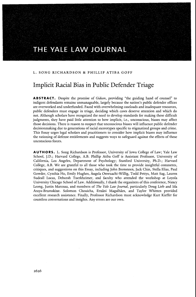 handle is hein.journals/ylr122 and id is 2718 raw text is: L. SONG RICHARDSON & PHILLIP ATIBA GOFFImplicit Racial Bias in Public Defender TriageABSTRACT. Despite the promise of Gideon, providing the guiding hand of counsel toindigent defendants remains unmanageable, largely because the nation's public defender officesare overworked and underfunded. Faced with overwhelming caseloads and inadequate resources,public defenders must engage in triage, deciding which cases deserve attention and which donot. Although scholars have recognized the need to develop standards for making these difficultjudgments, they have paid little attention to how implicit, i.e., unconscious, biases may affectthose decisions. There is reason to suspect that unconscious biases will influence public defenderdecisionmaking due to generations of racial stereotypes specific to stigmatized groups and crime.This Essay urges legal scholars and practitioners to consider how implicit biases may influencethe rationing of defense entitlements and suggests ways to safeguard against the effects of theseunconscious forces.A U T H O R S. L. Song Richardson is Professor, University of Iowa College of Law; Yale LawSchool, J.D.; Harvard College, A.B. Phillip Atiba Goff is Assistant Professor, University ofCalifornia, Los Angeles, Department of Psychology; Stanford University, Ph.D.; HarvardCollege, A.B. We are grateful to all those who took the time to provide insightful comments,critiques, and suggestions on this Essay, including John Bronsteen, Jack Chin, Stella Elias, PaulGowder, Cynthia Ho, Emily Hughes, Angela Onwuachi-Willig, Todd Pettys, Matt Sag, LaurenSudeall Lucas, Deborah Tuerkheimer, and faculty who attended the workshop at LoyolaUniversity Chicago School of Law. Additionally, I thank the organizers of this conference, NancyLeong, Justin Marceau, and members of The Yale Law Journal, particularly Doug Lieb and IdaAraya-Brumskine. Solomon Chouicha, Ernini Magalhies, and Taylor Whitten providedexcellent research assistance. Finally, Professor Richardson must acknowledge Kurt Kieffer forcountless conversations and insights. Any errors are our own.2626