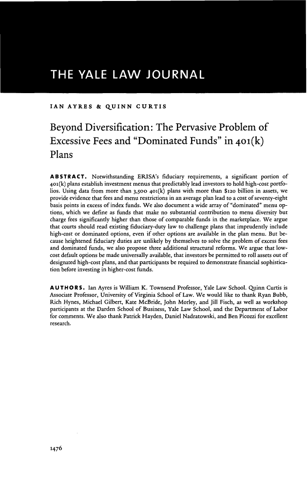 handle is hein.journals/ylr124 and id is 1520 raw text is: IAN AYRES & QUINN CURTIS
Beyond Diversification: The Pervasive Problem of
Excessive Fees and Dominated Funds in 4o1(k)
Plans
ABSTRACT. Notwithstanding ERISA's fiduciary requirements, a significant portion of
401(k) plans establish investment menus that predictably lead investors to hold high-cost portfo-
lios. Using data from more than 3,500 40i(k) plans with more than $12o billion in assets, we
provide evidence that fees and menu restrictions in an average plan lead to a cost of seventy-eight
basis points in excess of index funds. We also document a wide array of dominated menu op-
tions, which we define as funds that make no substantial contribution to menu diversity but
charge fees significantly higher than those of comparable funds in the marketplace. We argue
that courts should read existing fiduciary-duty law to challenge plans that imprudently include
high-cost or dominated options, even if other options are available in the plan menu. But be-
cause heightened fiduciary duties are unlikely by themselves to solve the problem of excess fees
and dominated funds, we also propose three additional structural reforms. We argue that low-
cost default options be made universally available, that investors be permitted to roll assets out of
designated high-cost plans, and that participants be required to demonstrate financial sophistica-
tion before investing in higher-cost funds.
A U T H O R S. Ian Ayres is William K. Townsend Professor, Yale Law School. Quinn Curtis is
Associate Professor, University of Virginia School of Law. We would like to thank Ryan Bubb,
Rich Hynes, Michael Gilbert, Kate McBride, John Morley, and Jill Fisch, as well as workshop
participants at the Darden School of Business, Yale Law School, and the Department of Labor
for comments. We also thank Patrick Hayden, Daniel Nadratowski, and Ben Picozzi for excellent
research.

1476


