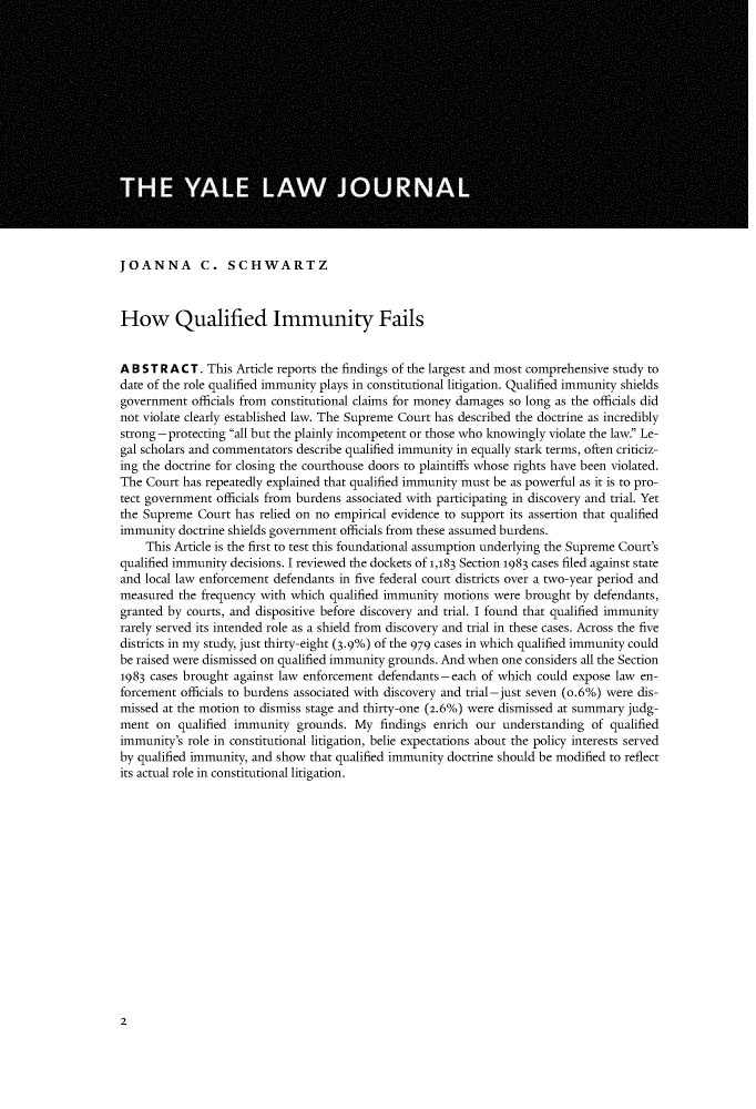 handle is hein.journals/ylr127 and id is 12 raw text is: JOANNA C. SCHWARTZ
How Qualified Immunity Fails
A B ST R ACT. This Article reports the findings of the largest and most comprehensive study to
date of the role qualified immunity plays in constitutional litigation. Qualified immunity shields
government officials from constitutional claims for money damages so long as the officials did
not violate clearly established law. The Supreme Court has described the doctrine as incredibly
strong -protecting all but the plainly incompetent or those who knowingly violate the law. Le-
gal scholars and commentators describe qualified immunity in equally stark terms, often criticiz-
ing the doctrine for closing the courthouse doors to plaintiffs whose rights have been violated.
The Court has repeatedly explained that qualified immunity must be as powerful as it is to pro-
tect government officials from burdens associated with participating in discovery and trial. Yet
the Supreme Court has relied on no empirical evidence to support its assertion that qualified
immunity doctrine shields government officials from these assumed burdens.
This Article is the first to test this foundational assumption underlying the Supreme Court's
qualified immunity decisions. I reviewed the dockets of 1,183 Section 1983 cases filed against state
and local law enforcement defendants in five federal court districts over a two-year period and
measured the frequency with which qualified immunity motions were brought by defendants,
granted by courts, and dispositive before discovery and trial. I found that qualified immunity
rarely served its intended role as a shield from discovery and trial in these cases. Across the five
districts in my study, just thirty-eight (3.9%) of the 979 cases in which qualified immunity could
be raised were dismissed on qualified immunity grounds. And when one considers all the Section
1983 cases brought against law enforcement defendants - each of which could expose law en-
forcement officials to burdens associated with discovery and trial-just seven (o.6%) were dis-
missed at the motion to dismiss stage and thirty-one (2.6%) were dismissed at summary judg-
ment on qualified immunity grounds. My findings enrich our understanding of qualified
immunity's role in constitutional litigation, belie expectations about the policy interests served
by qualified immunity, and show that qualified immunity doctrine should be modified to reflect
its actual role in constitutional litigation.

2


