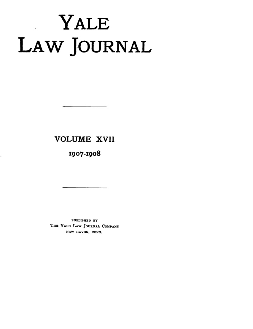 handle is hein.journals/ylr17 and id is 1 raw text is: YALE
LAW JOURNAL
VOLUME XVII
1907-19o8

PUBLISHED BY
THE YALE LAW JOURNAL COMPANY
NEW HAVEN, CONN.


