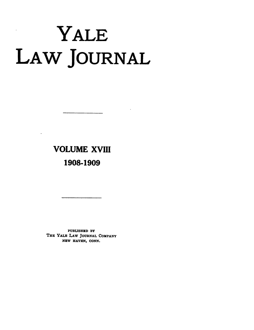 handle is hein.journals/ylr18 and id is 1 raw text is: YALE
LAW JOURNAL
VOLUME XVIII
1908-1909

PUBLISHED BY
TBU YALU LAw JouRNAL CoMPANY
NEW HAVEN, CONN.


