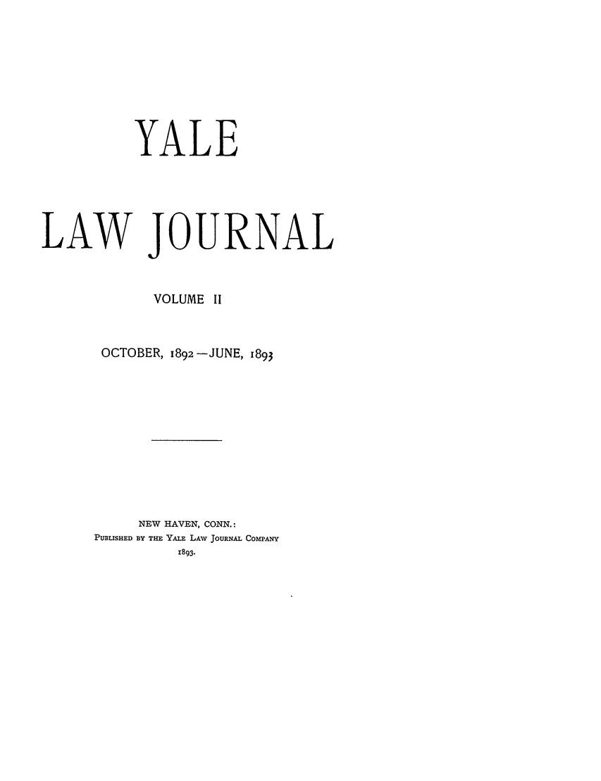 handle is hein.journals/ylr2 and id is 1 raw text is: YALE
LAW JOURNAL
VOLUME II
OCTOBER, ,892 -JUNE, 1893
NEW HAVEN, CONN.:
PUBLISHED BY THE YALE LAv JOURNAL CO MPANY
1893.


