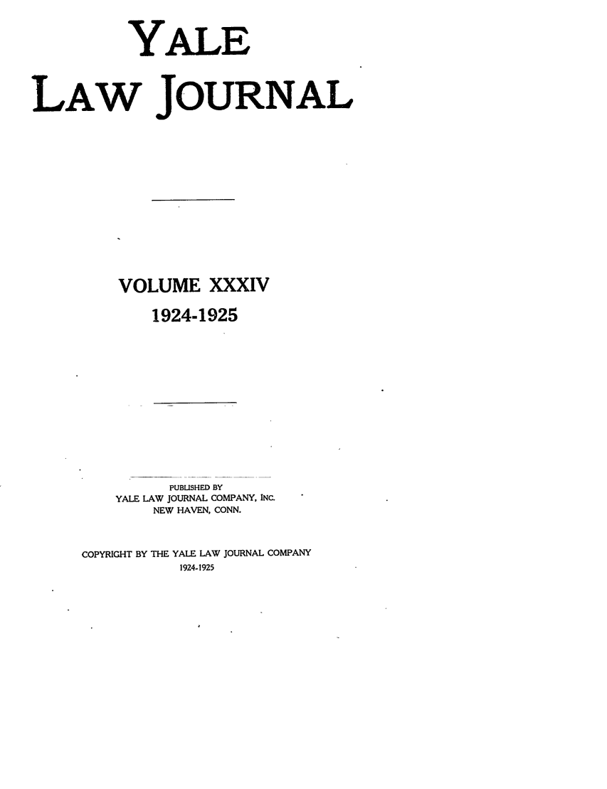 handle is hein.journals/ylr34 and id is 1 raw text is: YALE
LAW JOURNAL
VOLUME XXXIV
1924-1925

PUBLISHED BY
YALE LAW JOURNAL COMPANY, INC.
NEW HAVEN, CONN.
COPYRIGHT BY THE YALE LAW JOURNAL COMPANY
1924-1925


