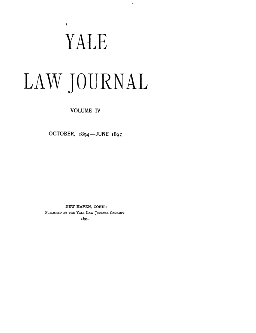handle is hein.journals/ylr4 and id is 1 raw text is: YALE
LAW JOURNAL
VOLUME IV
OCTOBER, 1894-JUNE 1895
NEW HAVEN, CONN.:
PUBLISHED BY THE YALE LAW JOURNAL COMPANY
1895.


