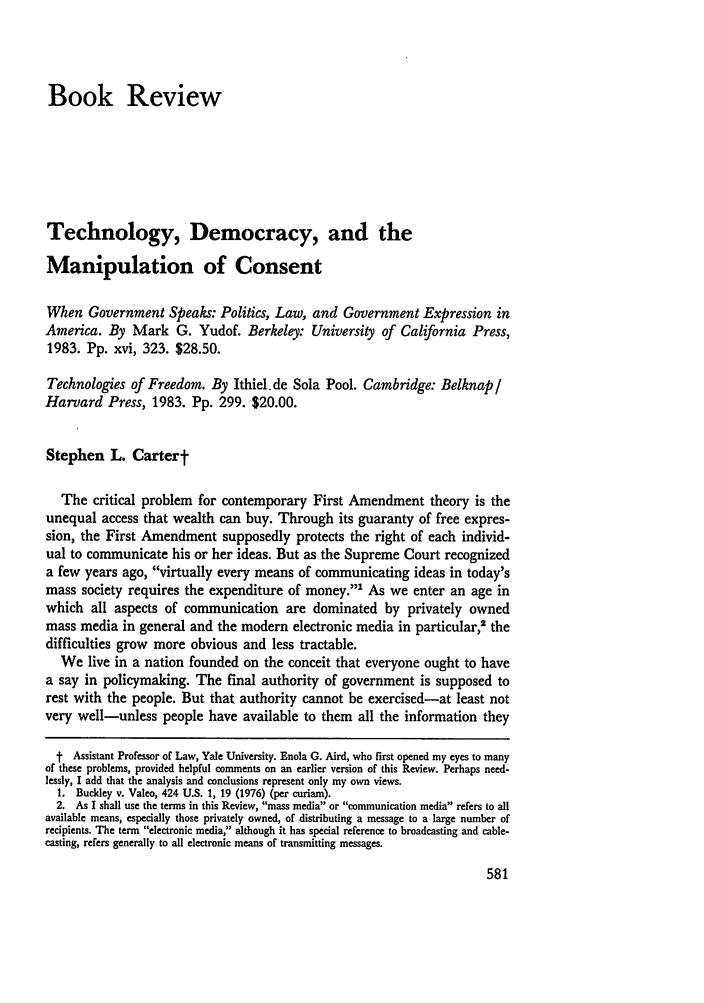 handle is hein.journals/ylr93 and id is 601 raw text is: Book ReviewTechnology, Democracy, and theManipulation of ConsentWhen Government Speaks: Politics, Law, and Government Expression inAmerica. By Mark G. Yudof. Berkeley: University of California Press,1983. Pp. xvi, 323. $28.50.Technologies of Freedom. By Ithiel.de Sola Pool. Cambridge: Belknap /Harvard Press, 1983. Pp. 299. $20.00.Stephen L. CartertThe critical problem for contemporary First Amendment theory is theunequal access that wealth can buy. Through its guaranty of free expres-sion, the First Amendment supposedly protects the right of each individ-ual to communicate his or her ideas. But as the Supreme Court recognizeda few years ago, virtually every means of communicating ideas in today'smass society requires the expenditure of money.' As we enter an age inwhich all aspects of communication are dominated by privately ownedmass media in general and the modem electronic media in particular,2 thedifficulties grow more obvious and less tractable.We live in a nation founded on the conceit that everyone ought to havea say in policymaking. The final authority of government is supposed torest with the people. But that authority cannot be exercised-at least notvery well-unless people have available to them all the information theyt Assistant Professor of Law, Yale University. Enola G. Aird, who first opened my eyes to manyof these problems, provided helpful comments on an earlier version of this Review. Perhaps need-lessly, I add that the analysis and conclusions represent only my own views.1. Buckley v. Valeo, 424 U.S. 1, 19 (1976) (per curiam).2. As I shall use the terms in this Review, mass media or communication media refers to allavailable means, especially those privately owned, of distributing a message to a large number ofrecipients. The term electronic media, although it has special reference to broadcasting and cable-casting, refers generally to all electronic means of transmitting messages.