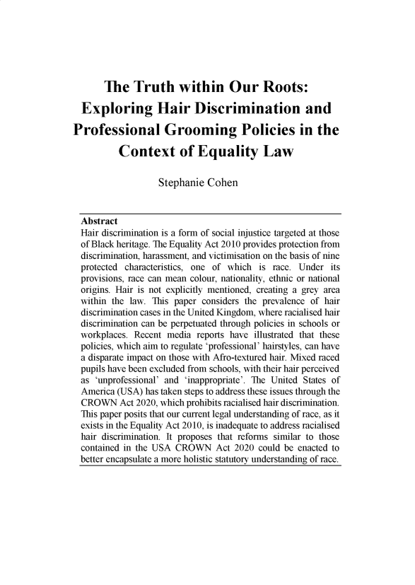 handle is hein.journals/yorklr2 and id is 113 raw text is: The Truth within Our Roots:

Exploring Hair Discrimination and
Professional Grooming Policies in the
Context of Equality Law
Stephanie Cohen
Abstract
Hair discrimination is a form of social injustice targeted at those
of Black heritage. The Equality Act 2010 provides protection from
discrimination, harassment, and victimisation on the basis of nine
protected characteristics, one of which is race. Under its
provisions, race can mean colour, nationality, ethnic or national
origins. Hair is not explicitly mentioned, creating a grey area
within the law. This paper considers the prevalence of hair
discrimination cases in the United Kingdom, where racialised hair
discrimination can be perpetuated through policies in schools or
workplaces. Recent media reports have illustrated that these
policies, which aim to regulate 'professional' hairstyles, can have
a disparate impact on those with Afro-textured hair. Mixed raced
pupils have been excluded from schools, with their hair perceived
as 'unprofessional' and 'inappropriate'. The United States of
America (USA) has taken steps to address these issues through the
CROWN Act 2020, which prohibits racialised hair discrimination.
This paper posits that our current legal understanding of race, as it
exists in the Equality Act 2010, is inadequate to address racialised
hair discrimination. It proposes that reforms similar to those
contained in the USA CROWN Act 2020 could be enacted to
better encapsulate a more holistic statutory understanding of race.


