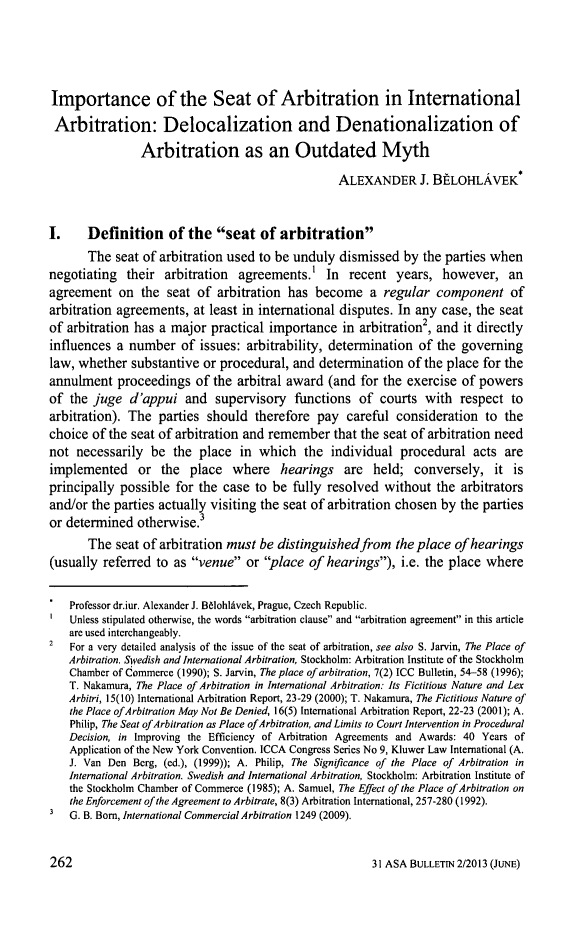 handle is hein.kluwer/asab0031 and id is 282 raw text is: Importance of the Seat of Arbitration in InternationalArbitration: Delocalization and Denationalization ofArbitration as an Outdated MythALEXANDER J. BtLOHLAVEK*I.     Definition of the seat of arbitrationThe seat of arbitration used to be unduly dismissed by the parties whennegotiating their arbitration agreements.1 In recent years, however, anagreement on the seat of arbitration has become a regular component ofarbitration agreements, at least in international disputes. In any case, the seatof arbitration has a major practical importance in arbitration2, and it directlyinfluences a number of issues: arbitrability, determination of the governinglaw, whether substantive or procedural, and determination of the place for theannulment proceedings of the arbitral award (and for the exercise of powersof the juge d'appui and supervisory functions of courts with respect toarbitration). The parties should therefore pay careful consideration to thechoice of the seat of arbitration and remember that the seat of arbitration neednot necessarily be the place in which the individual procedural acts areimplemented or the place where hearings are held; conversely, it isprincipally possible for the case to be fully resolved without the arbitratorsand/or the parties actually visiting the seat of arbitration chosen by the partiesor determined otherwise.3The seat of arbitration must be distinguished from the place of hearings(usually referred to as venue or place of hearings), i.e. the place whereProfessor dr.iur. Alexander J. B61ohlvek, Prague, Czech Republic.Unless stipulated otherwise, the words arbitration clause and arbitration agreement in this articleare used interchangeably.2   For a very detailed analysis of the issue of the seat of arbitration, see also S. Jarvin, The Place ofArbitration. Swedish and International Arbitration, Stockholm: Arbitration Institute of the StockholmChamber of Commerce (1990); S. Jarvin, The place of arbitration, 7(2) ICC Bulletin, 54-58 (1996);T. Nakamura, The Place of Arbitration in International Arbitration: Its Fictitious Nature and LexArbitri, 15(10) International Arbitration Report, 23-29 (2000); T. Nakamura, The Fictitious Nature ofthe Place ofArbitration May Not Be Denied, 16(5) International Arbitration Report, 22-23 (2001); A.Philip, The Seat of Arbitration as Place of Arbitration, and Limits to Court Intervention in ProceduralDecision, in Improving the Efficiency of Arbitration Agreements and Awards: 40 Years ofApplication of the New York Convention. ICCA Congress Series No 9, Kluwer Law International (A.J. Van Den Berg, (ed.), (1999)); A. Philip, The Significance of the Place of Arbitration inInternational Arbitration. Swedish and International Arbitration, Stockholm: Arbitration Institute ofthe Stockholm Chamber of Commerce (1985); A. Samuel, The Effect of the Place of Arbitration onthe Enforcement of the Agreement to Arbitrate, 8(3) Arbitration International, 257-280 (1992).3  G. B. Born, International CommercialArbitration 1249 (2009).31 ASA BULLETIN 2/2013 (JUNE)