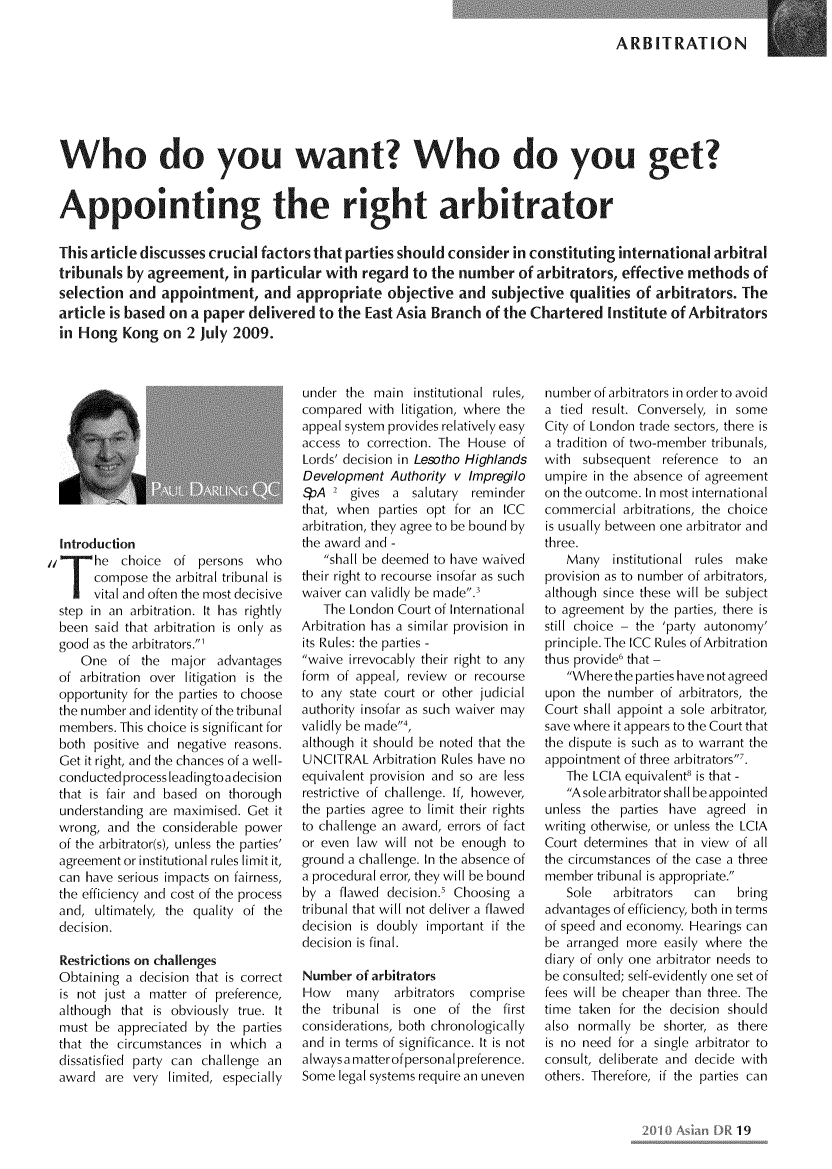 handle is hein.kluwer/asidpurv0012 and id is 21 raw text is: 

ARBITRATION


Who do you want? Who do you get?


Appointing the right arbitrator

This article discusses crucial factors that parties should consider in constituting international arbitral
tribunals by agreement, in particular with regard to the number of arbitrators, effective methods of
selection and appointment, and appropriate objective and subjective qualities of arbitrators. The
article is based on a paper delivered to the East Asia Branch of the Chartered Institute of Arbitrators
in Hong Kong on 2 July 2009.


Introduction
  *he choice of persons who
  [compose the arbitral tribunal is
I vital and often the most decisive
step in an arbitration. It has rightly
been said that arbitration is only as
good as the arbitrators.1
   One of the major advantages
of arbitration over litigation is the
opportunity for the parties to choose
the number and identity of the tribunal
members. This choice is significant for
both positive and negative reasons.
Get it right, and the chances of a well-
conductedprocess leadingtoadecision
that is fair and based on thorough
understanding are maximised. Get it
wrong, and the considerable power
of the arbitrator(s), unless the parties'
agreement or institutional rules limit it,
can have serious impacts on fairness,
the efficiency and cost of the process
and, ultimately, the quality of the
decision.

Restrictions on challenges
Obtaining a decision that is correct
is not just a matter of preference,
although that is obviously true. It
must be appreciated by the parties
that the circumstances in which a
dissatisfied party can challenge an
award are very limited, especially


under the main institutional rules,
compared with litigation, where the
appeal system provides relatively easy
access to correction. The House of
Lords' decision in Lesotho Highlands
Development Authority v Impregilo
,pA 2 gives a salutary reminder
that, when parties opt for an ICC
arbitration, they agree to be bound by
the award and -
   shall be deemed to have waived
their right to recourse insofar as such
waiver can validly be made.'
   The London Court of International
Arbitration has a similar provision in
its Rules: the parties -
waive irrevocably their right to any
form of appeal, review or recourse
to any state court or other judicial
authority insofar as such waiver may
validly be made4,
although it should be noted that the
UNCITRAL Arbitration Rules have no
equivalent provision and so are less
restrictive of challenge. If, however,
the parties agree to limit their rights
to challenge an award, errors of fact
or even law will not be enough to
ground a challenge. In the absence of
a procedural error, they will be bound
by a flawed decision.' Choosing a
tribunal that will not deliver a flawed
decision is doubly important if the
decision is final.

Number of arbitrators
How    many   arbitrators comprise
the tribunal is one of the first
considerations, both chronologically
and in terms of significance. It is not
always a matterof personal preference.
Some legal systems require an uneven


number of arbitrators in order to avoid
a tied result. Conversely, in some
City of London trade sectors, there is
a tradition of two-member tribunals,
with subsequent reference to an
umpire in the absence of agreement
on the outcome. In most international
commercial arbitrations, the choice
is usually between one arbitrator and
three.
   Many institutional rules make
provision as to number of arbitrators,
although since these will be subject
to agreement by the parties, there is
still choice - the 'party autonomy'
principle. The ICC Rules of Arbitration
thus provide6 that -
   Where the parties have not agreed
upon the number of arbitrators, the
Court shall appoint a sole arbitrator,
save where it appears to the Court that
the dispute is such as to warrant the
appointment of three arbitrators'.
   The LCIA equivalent8 is that -
   A sole arbitrator shall be appointed
unless the parties have agreed in
writing otherwise, or unless the LCIA
Court determines that in view of all
the circumstances of the case a three
member tribunal is appropriate.
   Sole   arbitrators  can   bring
advantages of efficiency, both in terms
of speed and economy. Hearings can
be arranged more easily where the
diary of only one arbitrator needs to
be consulted; self-evidently one set of
fees will be cheaper than three. The
time taken for the decision should
also normally be shorter, as there
is no need for a single arbitrator to
consult, deliberate and decide with
others. Therefore, if the parties can


