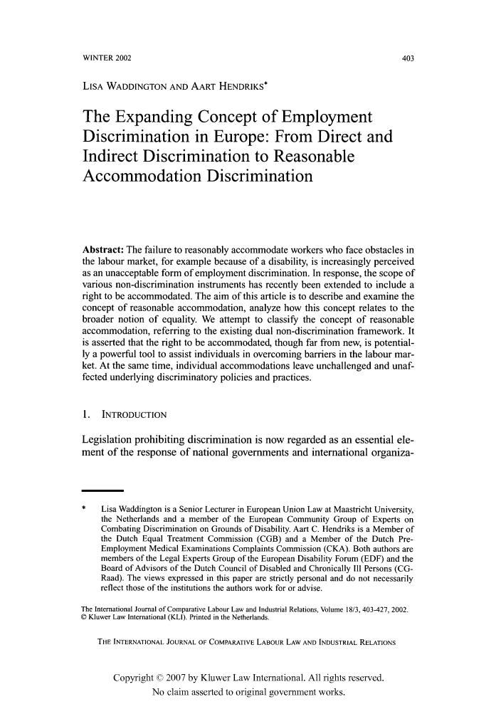 handle is hein.kluwer/cllir0018 and id is 415 raw text is: WINTER 2002

LISA WADDINGTON AND AART HENDRIKS*
The Expanding Concept of Employment
Discrimination in Europe: From Direct and
Indirect Discrimination to Reasonable
Accommodation Discrimination
Abstract: The failure to reasonably accommodate workers who face obstacles in
the labour market, for example because of a disability, is increasingly perceived
as an unacceptable form of employment discrimination. In response, the scope of
various non-discrimination instruments has recently been extended to include a
right to be accommodated. The aim of this article is to describe and examine the
concept of reasonable accommodation, analyze how this concept relates to the
broader notion of equality. We attempt to classify the concept of reasonable
accommodation, referring to the existing dual non-discrimination framework. It
is asserted that the right to be accommodated, though far from new, is potential-
ly a powerful tool to assist individuals in overcoming barriers in the labour mar-
ket. At the same time, individual accommodations leave unchallenged and unaf-
fected underlying discriminatory policies and practices.
1.  INTRODUCTION
Legislation prohibiting discrimination is now regarded as an essential ele-
ment of the response of national governments and international organiza-
Lisa Waddington is a Senior Lecturer in European Union Law at Maastricht University,
the Netherlands and a member of the European Community Group of Experts on
Combating Discrimination on Grounds of Disability. Aart C. Hendriks is a Member of
the Dutch Equal Treatment Commission (CGB) and a Member of the Dutch Pre-
Employment Medical Examinations Complaints Commission (CKA). Both authors are
members of the Legal Experts Group of the European Disability Forum (EDF) and the
Board of Advisors of the Dutch Council of Disabled and Chronically Ill Persons (CG-
Raad). The views expressed in this paper are strictly personal and do not necessarily
reflect those of the institutions the authors work for or advise.
The International Journal of Comparative Labour Law and Industrial Relations, Volume 18/3, 403-427, 2002.
© Kluwer Law International (KLI). Printed in the Netherlands.
THE INTERNATIONAL JOURNAL OF COMPARATIVE LABOUR LAW AND INDUSTRIAL RELATIONS
Copyright © 2007 by Kluwer Law International. All rights reserved.
No claim asserted to original government works.


