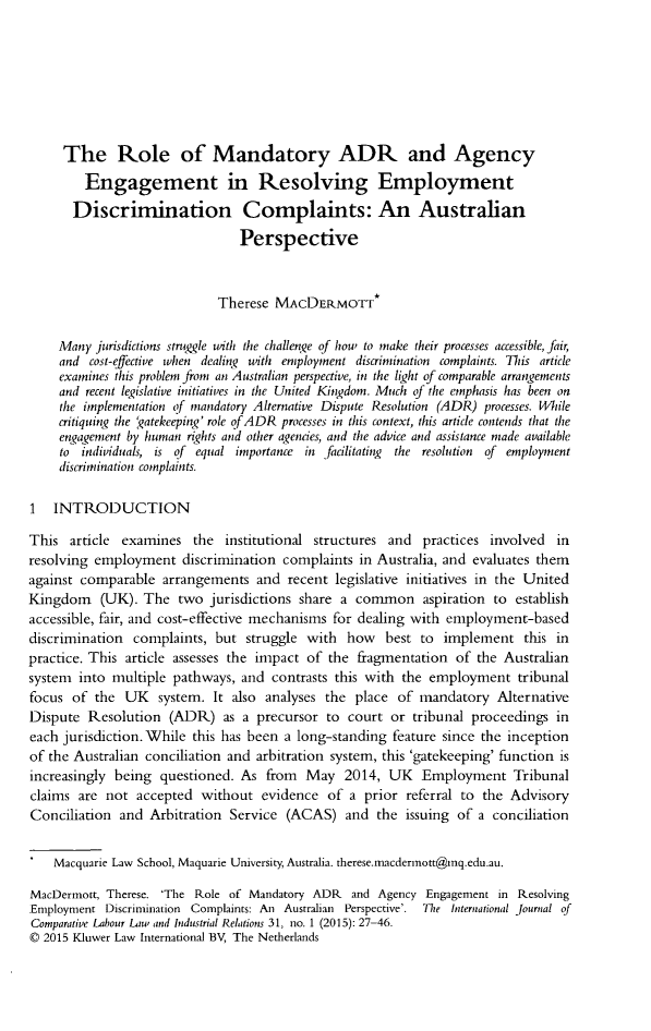 handle is hein.kluwer/cllir0031 and id is 31 raw text is:      The Role of Mandatory ADR and Agency         Engagement in Resolving Employment       Discrimination Complaints: An Australian                                Perspective                             Therese MACDERMOTT*     Many jurisdictions strggle with the challenrge of hou to make their processes accessible, fair,     and cost-effective when dealing with employment discrimination complaints. This article     examines this problem from an Australian perspective, in the light of comparable arrangements     and recent legislative initiatives in the United Kingdom. Much tf the emphasis has been on     the implementation of mandatory Alternative Dispute Resolution (ADR) processes. While     critiquing the 'atekeeping' role of ADR processes in this context, this article contends that the     engayement by human rights and other agencies, and the advice and assistance made available     to individuals, is of equal importance in facilitating the resolution of employment     discrimination complaints.1 INTRODUCTIONThis article examines the institutional structures and practices involved inresolving employment discrimination complaints in Australia, and evaluates themagainst comparable arrangements and recent legislative initiatives in the UnitedKingdom (UK). The two jurisdictions share a common aspiration to establishaccessible, fair, and cost-effective mechanisms for dealing with employment-baseddiscrimination complaints, but struggle with how best to implement this inpractice. This article assesses the impact of the fragmentation of the Australiansystem into multiple pathways, and contrasts this with the employment tribunalfocus of the UK system. It also analyses the place of mandatory AlternativeDispute Resolution (ADR) as a precursor to court or tribunal proceedings ineach jurisdiction. While this has been a long-standing feature since the inceptionof the Australian conciliation and arbitration system, this 'gatekeeping' function isincreasingly being questioned. As from May 2014, UK Employment Tribunalclaims are not accepted without evidence of a prior referral to the AdvisoryConciliation and Arbitration Service (ACAS) and the issuing of a conciliation    Macquarie Law School, Maquarie University, Australia. therese.macderinott@inq.edu.au.MacDermott, Therese. 'The Role of Mandatory ADR and Agency Engagement in ResolvingEmployment Discrimination Complaints: An Australian Perspective'. Thie International Journal qfComparative Labour Law and Industrial Relitions 31, no. 1 (2015): 27-46.© 2015 Kluwer Law International BV, The Netherlands