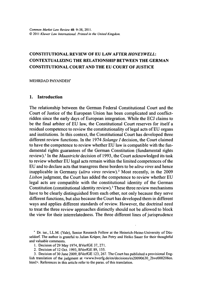 handle is hein.kluwer/cmlr0048 and id is 11 raw text is: Common Market Law Review 48: 9-38, 2011.
© 2011 Kluwer Law International. Printed in the United Kingdom.
CONSTITUTIONAL REVIEW OF EU LAW AFTER HONEYWELL:
CONTEXTUALIZING THE RELATIONSHIP BETWEEN THE GERMAN
CONSTITUTIONAL COURT AND THE EU COURT OF JUSTICE
MEHRDAD PAYANDEH
1. Introduction
The relationship between the German Federal Constitutional Court and the
Court of Justice of the European Union has been complicated and conflict-
ridden since the early days of European integration. While the ECJ claims to
be the final arbiter of EU law, the Constitutional Court reserves for itself a
residual competence to review the constitutionality of legal acts of EU organs
and institutions. In this context, the Constitutional Court has developed three
different review functions. In the 1974 Solange I decision, the Court claimed
to have the competence to review whether EU law is compatible with the fun-
damental rights guarantees of the German Constitution (fundamental rights
review).' In the Maastricht decision of 1993, the Court acknowledged its task
to review whether EU legal acts remain within the limited competences of the
EU and to declare acts that transgress these borders to be ultra vires and hence
inapplicable in Germany (ultra vires review).' Most recently, in the 2009
Lisbon judgment, the Court has added the competence to review whether EU
legal acts are compatible with the constitutional identity of the German
Constitution (constitutional identity review).3 These three review mechanisms
have to be clearly distinguished from each other, not only because they serve
different functions, but also because the Court has developed them in different
ways and applies different standards of review. However, the doctrinal need
to treat the three review approaches distinctly should not be allowed to block
the view for their interrelatedness. The three different lines of jurisprudence
Dr. iur., LL.M. (Yale), Senior Research Fellow at the Heinrich-Heine-University of Dis-
seldorf. The author is grateful to Julian Krtiper, Jan Petry and Heiko Sauer for their thoughtful
and valuable comments.
1. Decision of 29 May 1974, BVerfGE 37, 271.
2. Decision of 12 Oct. 1993, BVerfGE 89, 155.
3. Decision of 30 June 2009, BVerfGE 123, 267. The Court has published a provisional Eng-
lish translation of the judgment at <www.bverfg.de/en/decisions/es20090630_2bveOO0208en.
html>. References in this article refer to the paras. of this translation.


