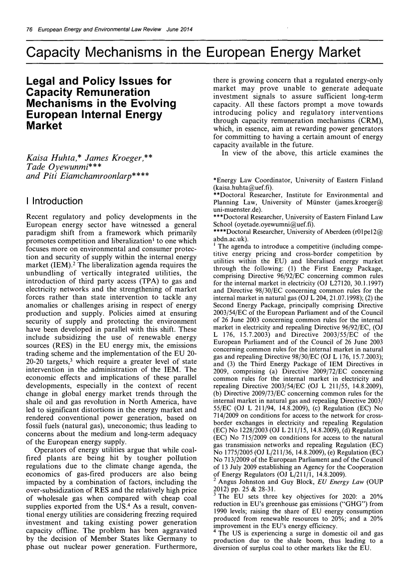 handle is hein.kluwer/eelr0023 and id is 76 raw text is: 76 European Energy and Environmental Law Review June 2014Capacity Mechanisms in the European Energy MarketLegal and Policy Issues forCapacity RemunerationMechanisms in the EvolvingEuropean Internal EnergyMarketKaisa Huhta,* James Kroeger,**Tade Oyewunmi***and Piti Eiamchamroonlarp****I IntroductionRecent regulatory and policy developments in theEuropean energy sector have witnessed a generalparadigm shift from a framework which primarilypromotes competition and liberalization' to one whichfocuses more on environmental and consumer protec-tion and security of supply within the internal energymarket (IEM).2 The liberalization agenda requires theunbundling of vertically integrated utilities, theintroduction of third party access (TPA) to gas andelectricity networks and the strengthening of marketforces rather than state intervention to tackle anyanomalies or challenges arising in respect of energyproduction and supply. Policies aimed at ensuringsecurity of supply and protecting the environmenthave been developed in parallel with this shift. Theseinclude subsidizing the use of renewable energysources (RES) in the EU energy mix, the emissionstrading scheme and the implementation of the EU 20-20-20 targets,3 which require a greater level of stateintervention in the administration of the IEM. Theeconomic effects and implications of these paralleldevelopments, especially in the context of recentchange in global energy market trends through theshale oil and gas revolution in North America, haveled to significant distortions in the energy market andrendered conventional power generation, based onfossil fuels (natural gas), uneconomic; thus leading toconcerns about the medium and long-term adequacyof the European energy supply.Operators of energy utilities argue that while coal-fired plants are being hit by tougher pollutionregulations due to the climate change agenda, theeconomics of gas-fired producers are also beingimpacted by a combination of factors, including theover-subsidization of RES and the relatively high priceof wholesale gas when compared with cheap coalsupplies exported from the US.4 As a result, conven-tional energy utilities are considering freezing requiredinvestment and taking existing power generationcapacity offline. The problem has been aggravatedby the decision of Member States like Germany tophase out nuclear power generation. Furthermore,there is growing concern that a regulated energy-onlymarket may prove unable to generate adequateinvestment signals to assure sufficient long-termcapacity. All these factors prompt a move towardsintroducing policy and regulatory interventionsthrough capacity remuneration mechanisms (CRM),which, in essence, aim at rewarding power generatorsfor committing to having a certain amount of energycapacity available in the future.In view of the above, this article examines the*Energy Law Coordinator, University of Eastern Finland(kaisa.huhta@uef.fi).**Doctoral Researcher, Institute for Environmental andPlanning Law, University of Minster (james.kroeger@uni-muenster.de).***Doctoral Researcher, University of Eastern Finland LawSchool (oyetade.oyewumni@uef.fi).****Doctoral Researcher, University of Aberdeen (rOlpel2@abdn.ac.uk).1 The agenda to introduce a competitive (including compe-titive energy pricing and cross-border competition byutilities within the EU) and liberalised energy marketthrough the following: (1) the First Energy Package,comprising Directive 96/92/EC concerning common rulesfor the internal market in electricity (OJ L27120, 30.1.1997)and Directive 98/30/EC concerning common rules for theinternal market in natural gas (OJ L 204, 21.07.1998); (2) theSecond Energy Package, principally comprising Directive2003/54/EC of the European Parliament and of the Councilof 26 June 2003 concerning common rules for the internalmarket in electricity and repealing Directive 96/92/EC, (OJL 176, 15.7.2003) and Directive 2003/55/EC of theEuropean Parliament and of the Council of 26 June 2003concerning common rules for the internal market in naturalgas and repealing Directive 98/30/EC (OJ L 176, 15.7.2003);and (3) the Third Energy Package of IEM Directives in2009, comprising (a) Directive 2009/72/EC concerningcommon rules for the internal market in electricity andrepealing Directive 2003/54/EC (OJ L 211/55, 14.8.2009),(b) Directive 2009/73/EC concerning common rules for theinternal market in natural gas and repealing Directive 2003/55/EC (OJ L 211/94, 14.8.2009), (c) Regulation (EC) No714/2009 on conditions for access to the network for cross-border exchanges in electricity and repealing Regulation(EC) No 1228/2003 (OJ L 211/15, 14.8.2009), (d) Regulation(EC) No 715/2009 on conditions for access to the naturalgas transmission networks and repealing Regulation (EC)No 1775/2005 (OJ L/211/36, 14.8.2009), (e) Regulation (EC)No 713/2009 of the European Parliament and of the Councilof 13 July 2009 establishing an Agency for the Cooperationof Energy Regulators (OJ L/211/1, 14.8.2009).2 Angus Johnston and Guy Block, EU Energy Law (OUP2012) pp. 25 & 28-31.3 The EU   sets three key objectives for 2020: a 20%reduction in EU's greenhouse gas emissions (GHG) from1990 levels; raising the share of EU energy consumptionproduced from renewable resources to 20%; and a 20%improvement in the EU's energy efficiency.4 The US is experiencing a surge in domestic oil and gasproduction due to the shale boom, thus leading to adiversion of surplus coal to other markets like the EU.