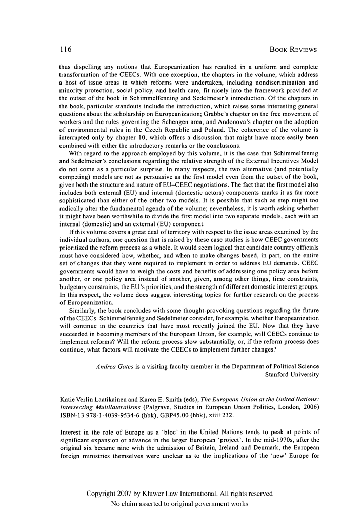 handle is hein.kluwer/eurofa0012 and id is 118 raw text is: BOOK REVIEWS

thus dispelling any notions that Europeanization has resulted in a uniform and complete
transformation of the CEECs. With one exception, the chapters in the volume, which address
a host of issue areas in which reforms were undertaken, including nondiscrimination and
minority protection, social policy, and health care, fit nicely into the framework provided at
the outset of the book in Schimmelfenning and Sedelmeier's introduction. Of the chapters in
the book, particular standouts include the introduction, which raises some interesting general
questions about the scholarship on Europeanization; Grabbe's chapter on the free movement of
workers and the rules governing the Schengen area; and Andonova's chapter on the adoption
of environmental rules in the Czech Republic and Poland. The coherence of the volume is
interrupted only by chapter 10, which offers a discussion that might have more easily been
combined with either the introductory remarks or the conclusions.
With regard to the approach employed by this volume, it is the case that Schimmelfennig
and Sedelmeier's conclusions regarding the relative strength of the External Incentives Model
do not come as a particular surprise. In many respects, the two alternative (and potentially
competing) models are not as persuasive as the first model even from the outset of the book,
given both the structure and nature of EU-CEEC negotiations. The fact that the first model also
includes both external (EU) and internal (domestic actors) components marks it as far more
sophisticated than either of the other two models. It is possible that such as step might too
radically alter the fundamental agenda of the volume; nevertheless, it is worth asking whether
it might have been worthwhile to divide the first model into two separate models, each with an
internal (domestic) and an external (EU) component.
If this volume covers a great deal of territory with respect to the issue areas examined by the
individual authors, one question that is raised by these case studies is how CEEC governments
prioritized the reform process as a whole. It would seem logical that candidate country officials
must have considered how, whether, and when to make changes based, in part, on the entire
set of changes that they were required to implement in order to address EU demands. CEEC
governments would have to weigh the costs and benefits of addressing one policy area before
another, or one policy area instead of another, given, among other things, time constraints,
budgetary constraints, the EU's priorities, and the strength of different domestic interest groups.
In this respect, the volume does suggest interesting topics for further research on the process
of Europeanization.
Similarly, the book concludes with some thought-provoking questions regarding the future
of the CEECs. Schimmelfennig and Sedelmeier consider, for example, whether Europeanization
will continue in the countries that have most recently joined the EU. Now that they have
succeeded in becoming members of the European Union, for example, will CEECs continue to
implement reforms? Will the reform process slow substantially, or, if the reform process does
continue, what factors will motivate the CEECs to implement further changes?
Andrea Gates is a visiting faculty member in the Department of Political Science
Stanford University
Katie Verlin Laatikainen and Karen E. Smith (eds), The European Union at the United Nations:
Intersecting Multilateralisms (Palgrave, Studies in European Union Politics, London, 2006)
ISBN-13 978-1-4039-9534-6 (hbk), GBP45.00 (hbk), xiii+232.
Interest in the role of Europe as a 'bloc' in the United Nations tends to peak at points of
significant expansion or advance in the larger European 'project'. In the mid-1970s, after the
original six became nine with the admission of Britain, Ireland and Denmark, the European
foreign ministries themselves were unclear as to the implications of the 'new' Europe for
Copyright 2007 by Kluwer Law International. All rights reserved
No claim asserted to original government works


