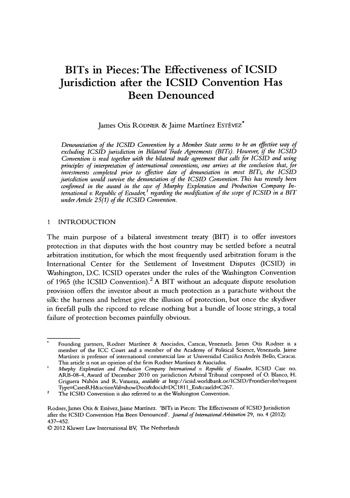handle is hein.kluwer/jia0029 and id is 445 raw text is: ï»¿BITs in Pieces: The Effectiveness of ICSIDJurisdiction after the ICSID Convention HasBeen DenouncedJames Otis RODNER & Jaime Martinez EsTPVEZ*Denounciation of the ICSID Convention by a Member State seems to be an effective way ofexcluding ICSID jurisdiction in Bilateral Trade Agreements (BITs). However, if the ICSIDConvention is read together with the bilateral trade agreement that calls for ICSID and usingprinciples of interpretation of international conventions, one arrives at the conclusion that, forinvestments completed prior to effective date of denunciation in most BITs, the ICSIDjurisdiction would survive the denunciation of the ICSID Convention. This has recently beenconfirmed in the award in the case of Murphy Exploration and Production Company In-ternational v. Republic of Ecuador,' regarding the modification of the scope of ICSID in a BITunder Article 25(1) of the ICSID Convention.1 INTRODUCTIONThe main purpose of a bilateral investment treaty (BIT) is to offer investorsprotection in that disputes with the host country may be settled before a neutralarbitration institution, for which the most frequently used arbitration forum is theInternational Center for the Settlement of Investment Disputes (ICSID) inWashington, D.C. ICSID operates under the rules of the Washington Conventionof 1965 (the ICSID Convention).2 A BIT without an adequate dispute resolutionprovision offers the investor about as much protection as a parachute without thesilk: the harness and helmet give the illusion of protection, but once the skydiverin freefall pulls the ripcord to release nothing but a bundle of loose strings, a totalfailure of protection becomes painfully obvious.Founding partners, Rodner Martinez & Asociados, Caracas, Venezuela. James Otis Rodner is amember of the ICC Court and a member of the Academy of Political Science, Venezuela. JaimeMartinez is professor of international commercial law at Universidad Cat6lica Andres Bello, Caracas.This article is not an opinion of the firm Rodner Martinez & Asociados.Murphy Exploration and Production Company International v. Republic of Ecuador, ICSID Case no.ARB-08-4, Award of December 2010 on jurisdiction Arbitral Tribunal composed of 0. Blanco, H.Griguera Nah6n and R. Vinueza, available at http://icsid.worldbank.or/ICSID/FrontServletrequestType=CasesRH&actionVal=showDocs&docid=DC181l1_En&caseld=C267.2   The ICSID Convention is also referred to as the Washington Convention.Rodner,James Otis & Estevez,Jaime Martinez. 'BITs in Pieces: The Effectiveness of ICSID Jurisdictionafter the ICSID Convention Has Been Denounced'. Journal of International Arbitration 29, no.4 (2012):437-452.Â© 2012 Kluwer Law International BV, The Netherlands