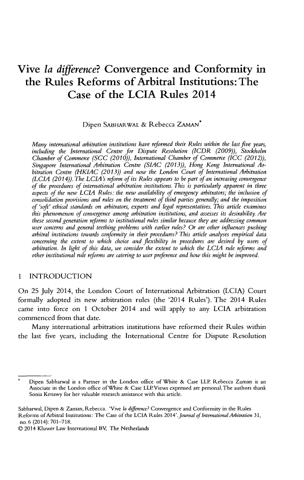 handle is hein.kluwer/jia0031 and id is 723 raw text is: Vive la difference? Convergence and Conformity in
the Rules Reforms of Arbitral Institutions: The
Case of the LCIA Rules 2014
Dipen SABHARWAL & Rebecca ZAMAN*
Many international arbitration institutions have reformed their Rules within the last five years,
including the International Centre for Dispute Resolution (ICDR (2009)), Stockholm
Chamber of Commerce (SCC (2010)), International Chamber of Commerce (ICC (2012)),
Singapore International Arbitration Centre (SIAC (2013)), Hong Kong International Ar-
bitration Centre (HKIAC (2013)) and now the London Court of International Arbitration
(LCIA (2014)). The LCIA's reform of its Rules appears to be part of an increasing convergence
of the procedures of international arbitration institutions. This is particularly apparent in three
aspects of the new LCIA Rules: the new availability of emergency arbitrators; the inclusion of
consolidation provisions and rules on the treatment of third parties generally; and the imposition
of 'soft' ethical standards on arbitrators, experts and legal representatives. This article examines
this phenomenon of convergence among arbitration institutions, and assesses its desirability. Are
these second generation reforms to institutional rules similar because they are addressing common
user concerns and general teething problems with earlier rules? Or are other influences pushing
arbitral institutions towards conformity in their procedures? This article analyses empirical data
concerning the extent to which choice and flexibility in procedures are desired by users of
arbitration. In light of this data, we consider the extent to which the LCIA rule reforms and
other institutional rule reforms are catering to user preference and how this might be improved.
1 INTRODUCTION
On 25 July 2014, the London Court of International Arbitration (LCIA) Court
formally adopted its new arbitration rules (the '2014 Rules'). The 2014 Rules
came into force on 1 October 2014 and will apply to any LCIA arbitration
commenced from that date.
Many international arbitration institutions have reformed their Rules within
the last five years, including the International Centre for Dispute Resolution
Dipen Sabharwal is a Partner in the London office of White & Case LLP. Rebecca Zaman is an
Associate in the London office ofWhite & Case LLP.Views expressed are personal.The authors thank
Sonia Kenawy for her valuable research assistance with this article.
Sabharwal, Dipen & Zarnan, Rebecca. 'Vive la difference? Convergence and Conformity in the Rules
Reforms of Arbitral Institutions: The Case of the LCIA Rules 2014'.Journal oflnternationalArbitration 31,
no. 6 (2014): 701-718.
© 2014 Kluwer Law International BV, The Netherlands


