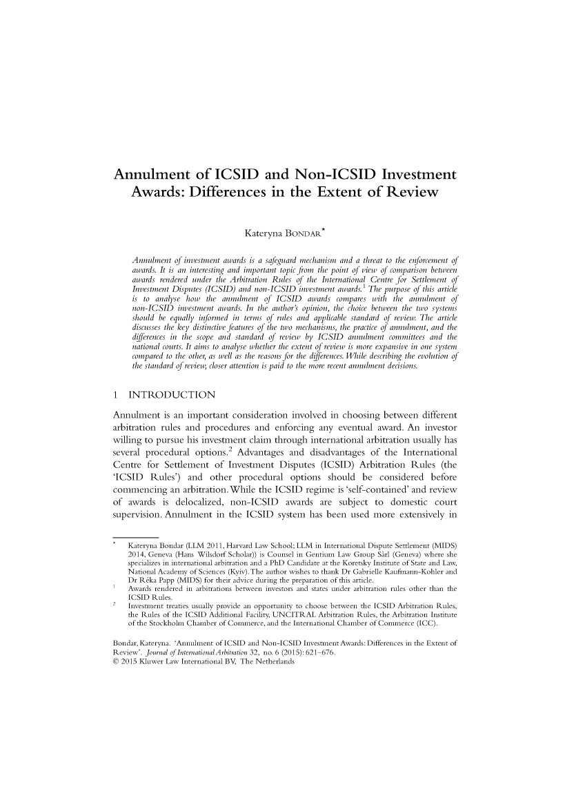 handle is hein.kluwer/jia0032 and id is 639 raw text is: 

















Annulment of ICSID and Non-ICSID Investment

     Awards: Differences in the Extent of Review



                                  Kateryna  BONDAR*


     Annulment  of investment awards is a safeguard mechanism and a threat to the enforcement of
     awards. It is an interesting and important topic from the point of view of comparison between
     awards rendered under the Arbitration Rules of the International Centre for Settlement of
     Investment Disputes (ICSID) and non-ICSID  investment awards.' The purpose of this article
     is to analyse how  the annulment  of ICSID   awards compares with  the annulment  of
     non-ICSID   investment awards. In the author's opinion, the choice between the two systems
     should be equally informed in terms of rules and applicable standard of review. The article
     discusses the key distinctive features of the two mechanisms, the practice of annulment, and the
     differences in the scope and standard of review by ICSID annulment committees and the
     national courts. It aims to analyse whether the extent of review is more expansive in one system
     compared to the other, as well as the reasons for the differences. While describing the evolution of
     the standard of review, closer attention is paid to the more recent annulment decisions.


1   INTRODUCTION

Annulment is an important consideration involved in choosing between different
arbitration rules  and  procedures  and   enforcing  any  eventual  award. An   investor
willing to pursue  his investment  claim through   international arbitration usually has
several procedural   options.2  Advantages   and   disadvantages  of  the International
Centre   for Settlement   of  Investment   Disputes  (ICSID)   Arbitration  Rules   (the
'ICSID Rules') and other procedural options should be considered before
commencing an arbitration.While the ICSID regime is 'self-contained' and review
of  awards   is delocalized,  non-ICSID awards are subject to domestic court
supervision. Annulment in the ICSID system has been used more extensively in


    Kateryna Bondar (LLM 2011, Harvard Law School; LLM in International Dispute Settlement (MIDS)
    2014, Geneva (Hans Wilsdorf Scholar)) is Counsel in Gentium Law Group Sarl (Geneva) where she
    specializes in international arbitration and a PhD Candidate at the Koretsky Institute of State and Law,
    National Academy of Sciences (Kyiv). The author wishes to thank Dr Gabrielle Kaufmann-Kohler and
    Dr Reka Papp (MIDS) for their advice during the preparation of this article.
    Awards rendered in arbitrations between investors and states under arbitration rules other than the
    ICSID Rules.
2   Investment treaties usually provide an opportunity to choose between the ICSID Arbitration Rules,
    the Rules of the ICSID Additional Facility, UNCITRAL Arbitration Rules, the Arbitration Institute
    of the Stockholm Chamber of Commerce, and the International Chamber of Commerce (ICC).

Bondar, Kateryna. 'Annulment of ICSID and Non-ICSID Investment Awards: Differences in the Extent of
Review'. Journal of International Arbitration 32, no. 6 (2015): 621-676.
0 2015 Kluwer Law International BV, The Netherlands


