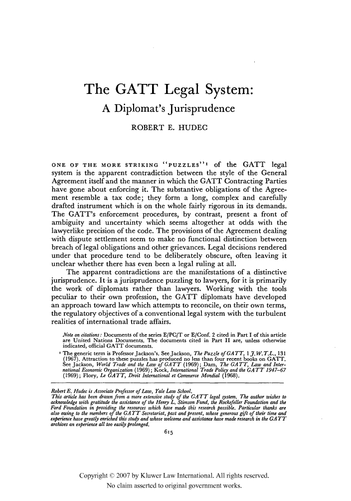 handle is hein.kluwer/jwt0004 and id is 635 raw text is: The GATT Legal System:
A Diplomat's Jurisprudence
ROBERT E. HUDEC
ONE OF THE MORE STRIKING               PUZZLES'        of   the   GATT      legal
system is the apparent contradiction between the style of the General
Agreement itself and the manner in which the GATT Contracting Parties
have gone about enforcing it. The substantive obligations of the Agree-
ment resemble a tax code; they form a long, complex and carefully
drafted instrument which is on the whole fairly rigorous in its demands.
The GATT's enforcement procedures, by contrast, present a front of
ambiguity and uncertainty which seems altogether at odds with the
lawyerlike precision of the code. The provisions of the Agreement dealing
with dispute settlement seem to make no functional distinction between
breach of legal obligations and other grievances. Legal decisions rendered
under that procedure tend to be deliberately obscure, often leaving it
unclear whether there has even been a legal ruling at all.
The apparent contradictions are the manifestations of a distinctive
jurisprudence. It is a jurisprudence puzzling to lawyers, for it is primarily
the work of diplomats rather than lawyers. Working with the tools
peculiar to their own profession, the GATT diplomats have developed
an approach toward law which attempts to reconcile, on their own terms,
the regulatory objectives of a conventional legal system with the turbulent
realities of international trade affairs.
Note on citations: Documents of the series E/PC/T or E/Conf. 2 cited in Part I of this article
are United Nations Documents. The documents cited in Part II are, unless otherwise
indicated, official GATT documents.
'The generic term is Professor Jackson's. See Jackson, The Puzzle ofGA TT, 1 7. W. T.L., 131
(1967). Attraction to these puzzles has produced no less than four recent books on GATT.
See Jackson, World Trade and the Law of GA TT (1969); Dam, The GA TT, Law and Inter-
national Economic Organization (1969); Kock, International Trade Policy and the GATT 1947-67
(1969); Flory, Le GATT, Droit International et Commerce Mondial (1968).
Robert E. Hudec is Associate Professor of Law, rale Law School.
This article has been drawn from a more extensive study of the GA TT legal system. The author wishes to
acknowledge with gratitude the assistance of the Henry L. Stimson Fund, the Rockefeller Foundation and the
Ford Foundation in providing the resources which have made this research possible. Particular thanks are
also owing to the members of the GA TT Secretariat, past and present, whose generous gift of their time and
experience have greatly enriched this study and whose welcome and assistance have made research in the GA TT
archives an experience all too easily prolonged.
615
Copyright © 2007 by Kluwer Law International. All rights reserved.
No claim asserted to original government works.


