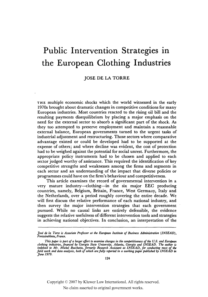 handle is hein.kluwer/jwt0015 and id is 140 raw text is: Public Intervention Strategies in
the European Clothing Industries
JOSE DE LA TORRE
THE multiple economic shocks which the world witnessed in the early
1970s brought about dramatic changes in competitive conditions for many
European industries. Most countries reacted to the rising oil bill and the
resulting payments disequilibrium by placing a major emphasis on the
need for the external sector to absorb a significant part of the shock. As
they too attempted to preserve employment and maintain a reasonable
external balance, European governments turned to the urgent tasks of
industrial adjustment and restructuring. Those sectors where comparative
advantage existed or could be developed had to be supported at the
expense of others; and where decline was evident, the cost of protection
had to be weighed against the potential for social unrest. Furthermore, the
appropriate policy instruments had to be chosen and applied to each
sector judged worthy of assistance. This required the identification of key
competitive strengths and weaknesses among the firms and segments in
each sector and an understanding of the impact that diverse policies or
programmes could have on the firm's behaviour and competitiveness.
This article examines the record of governmental intervention in a
very mature industry-clothing-in the six major EEC            producing
countries, namely, Belgium, Britain, France, West Germany, Italy and
the Netherlands, over a period roughly covering the entire decade. We
will first discuss the relative performance of each national industry, and
then survey the major intervention strategies that each government
pursued. While no causal links are entirely defensible, the evidence
suggests the relative usefulness of different intervention tools and strategies
in achieving national objectives. In conclusion, an interpretation of the
Josi de la Torre is Associate Professor at the European Institute of Business Administration (INSEAD),
Fontainebleau, France.
This paper is part of a larger effort to examine changes in the competitiveness of the U.S. and European
clothing industries, financed by Georgia State University, Atlanta, Georgia and INSEAD. The author is
indebted to Mr. Michel Bacchetta, formerly Research Assistant at INSEAD, for conducting most of the
field work and data analysis, both of which are fully reported in a working paper published by INSEAD in
June 1979.
124
Copyright © 2007 by Kluwer Law International. All rights reserved.
No claim asserted to original government works.


