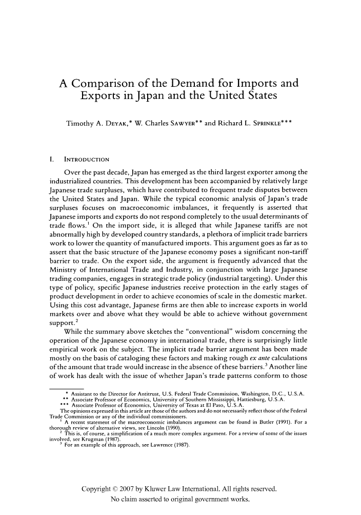 handle is hein.kluwer/jwt0027 and id is 635 raw text is: A Comparison of the Demand for Imports andExports in Japan and the United StatesTimothy A. DEYAK,* W. Charles SAWYER** and Richard L. SPRINKLE***I.   INTRODUCTIONOver the past decade, Japan has emerged as the third largest exporter among theindustrialized countries. This development has been accompanied by relatively largeJapanese trade surpluses, which have contributed to frequent trade disputes betweenthe United States and Japan. While the typical economic analysis of Japan's tradesurpluses focuses on macroeconomic imbalances, it frequently is asserted thatJapanese imports and exports do not respond completely to the usual determinants oftrade flows.1 On the import side, it is alleged that while Japanese tariffs are notabnormally high by developed country standards, a plethora of implicit trade barrierswork to lower the quantity of manufactured imports. This argument goes as far as toassert that the basic structure of the Japanese economy poses a significant non-tariffbarrier to trade. On the export side, the argument is frequently advanced that theMinistry of International Trade and Industry, in conjunction with large Japanesetrading companies, engages in strategic trade policy (industrial targeting). Under thistype of policy, specific Japanese industries receive protection in the early stages ofproduct development in order to achieve economies of scale in the domestic market.Using this cost advantage, Japanese firms are then able to increase exports in worldmarkets over and above what they would be able to achieve without governmentsupport.-While the summary above sketches the conventional wisdom concerning theoperation of the Japanese economy in international trade, there is surprisingly littleempirical work on the subject. The implicit trade barrier argument has been mademostly on the basis of cataloging these factors and making rough ex ante calculationsof the amount that trade would increase in the absence of these barriers.3 Another lineof work has dealt with the issue of whether Japan's trade patterns conform to those* Assistant to the Director for Antitrust, U.S. Federal Trade Commission, Washington, D.C., U.S.A.** Associate Professor of Economics, University of Southern Mississippi, Hattiesburg, U. S. A.*   Associate Professor of Economics, University of Texas at El Paso, U.S.A.The opinions expressed in this article are those ofthe authors and do not necessarily reflect those of the FederalTrade Commission or any of the individual commissioners.A recent statement of the macroeconomic imbalances argument can be found in Butler (1991). For athorough review of alternative views, see Lincoln (1990).2 This is, of course, a simplification ofa much more complex argument. For a review of some of the issuesinvolved, see Krugman (1987).For an example of this approach, see Lawrence (1987).Copyright © 2007 by Kluwer Law International. All rights reserved.No claim asserted to original government works.