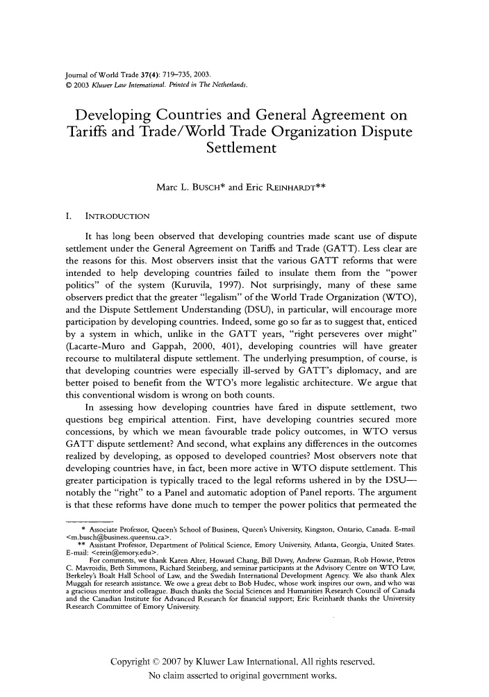 handle is hein.kluwer/jwt0037 and id is 729 raw text is: Journal of World Trade 37(4): 719-735, 2003.
© 2003 Kluwer Law International. PNnted in The Netherlands.
Developing Countries and General Agreement on
Tariffs and Trade/World Trade Organization Dispute
Settlement
Marc L. BUSCH* and Eric R.EINHARDT**
I.   INTRODUCTION
It has long been observed that developing countries made scant use of dispute
settlement under the General Agreement on Tariffs and Trade (GATT). Less clear are
the reasons for this. Most observers insist that the various GATT reforms that were
intended to help developing countries failed to insulate them from the power
politics of the system (Kuruvila, 1997). Not surprisingly, many of these same
observers predict that the greater legalism of the World Trade Organization (WTO),
and the Dispute Settlement Understanding (DSU), in particular, will encourage more
participation by developing countries. Indeed, some go so far as to suggest that, enticed
by a system in which, unlike in the GATT years, right perseveres over might
(Lacarte-Muro and Gappah, 2000, 401), developing countries will have greater
recourse to multilateral dispute settlement. The underlying presumption, of course, is
that developing countries were especially ill-served by GATT's diplomacy, and are
better poised to benefit from the WTO's more legalistic architecture. We argue that
this conventional wisdom is wrong on both counts.
In assessing how developing countries have fared in dispute settlement, two
questions beg empirical attention. First, have developing countries secured more
concessions, by which we mean favourable trade policy outcomes, in WTO versus
GATT dispute settlement? And second, what explains any differences in the outcomes
realized by developing, as opposed to developed countries? Most observers note that
developing countries have, in fact, been more active in WTO dispute settlement. This
greater participation is typically traced to the legal reforms ushered in by the DSU-
notably the right to a Panel and automatic adoption of Panel reports. The argument
is that these reforms have done much to temper the power politics that permeated the
* Associate Professor, Queen's School of Business, Queen's University, Kingston, Ontario, Canada. E-mail
<m.busch@business.queensu.ca>.
** Assistant Professor, Department of Political Science, Emory University, Atlanta, Georgia, United States.
E-mail: <erein@emory.edu>.
For comments, we thank Karen Alter, Howard Chang, Bill Davey, Andrew Guzman, Rob Howse, Petros
C. Mavroidis, Beth Simmons, Richard Steinberg, and seminar participants at the Advisory Centre on WTO Law,
Berkeley's Boalt Hall School of Law, and the Swedish International Development Agency. We also thank Alex
Muggah for research assistance. We owe a great debt to Bob Hudec, whose work inspires our own, and who was
a gracious mentor and colleague. Busch thanks the Social Sciences and Humanities Research Council of Canada
and the Canadian Institute for Advanced Research for financial support; Eric Reinhardt thanks the University
Research Committee of Emory University.
Copyright 0 2007 by Kluwer Law International. All rights reserved.
No claim asserted to original government works.


